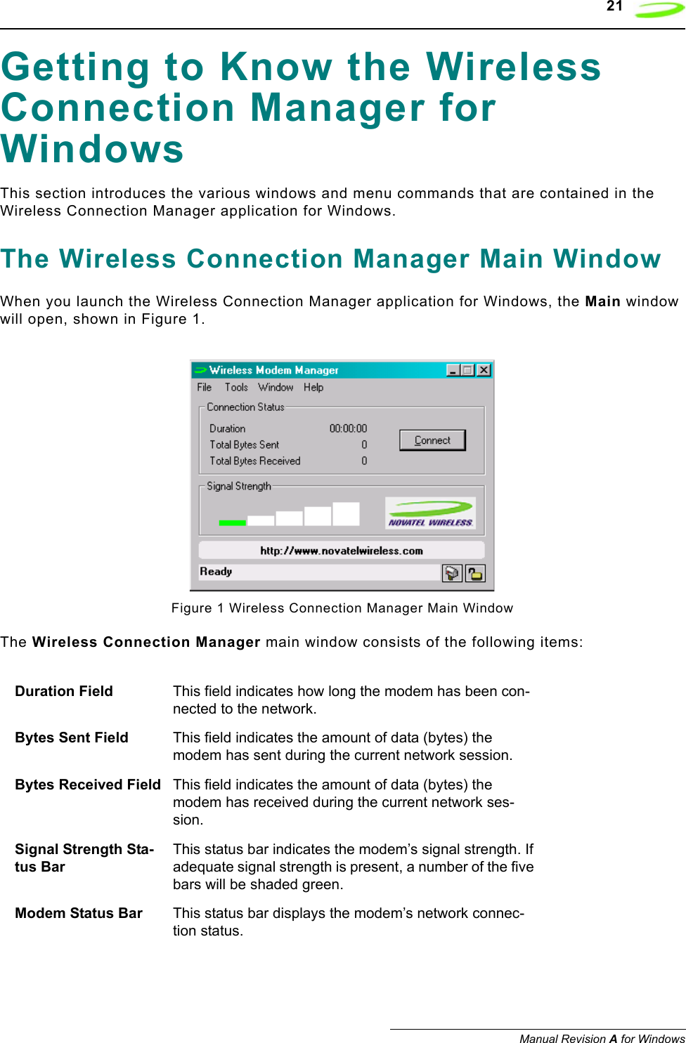    21Manual Revision A for WindowsGetting to Know the Wireless Connection Manager for WindowsThis section introduces the various windows and menu commands that are contained in the Wireless Connection Manager application for Windows.The Wireless Connection Manager Main WindowWhen you launch the Wireless Connection Manager application for Windows, the Main window will open, shown in Figure 1.Figure 1 Wireless Connection Manager Main WindowThe Wireless Connection Manager main window consists of the following items:Duration Field This field indicates how long the modem has been con-nected to the network.Bytes Sent Field This field indicates the amount of data (bytes) the modem has sent during the current network session.Bytes Received Field This field indicates the amount of data (bytes) the modem has received during the current network ses-sion.Signal Strength Sta-tus BarThis status bar indicates the modem’s signal strength. If adequate signal strength is present, a number of the five bars will be shaded green. Modem Status Bar This status bar displays the modem’s network connec-tion status.