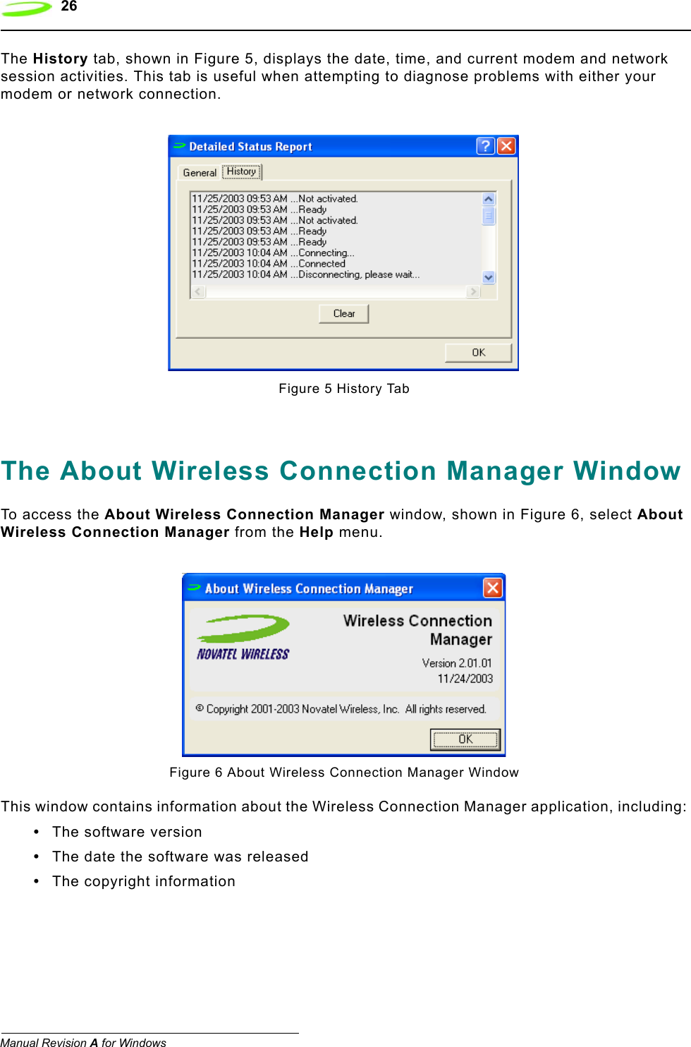 26   Manual Revision A for WindowsThe History tab, shown in Figure 5, displays the date, time, and current modem and network session activities. This tab is useful when attempting to diagnose problems with either your modem or network connection.Figure 5 History TabThe About Wireless Connection Manager WindowTo access the About Wireless Connection Manager window, shown in Figure 6, select About Wireless Connection Manager from the Help menu.Figure 6 About Wireless Connection Manager WindowThis window contains information about the Wireless Connection Manager application, including:•The software version•The date the software was released•The copyright information