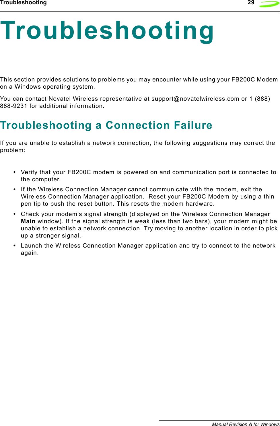 Troubleshooting   29Manual Revision A for WindowsTroubleshooting This section provides solutions to problems you may encounter while using your FB200C Modem on a Windows operating system. You can contact Novatel Wireless representative at support@novatelwireless.com or 1 (888) 888-9231 for additional information.Troubleshooting a Connection FailureIf you are unable to establish a network connection, the following suggestions may correct the problem:•Verify that your FB200C modem is powered on and communication port is connected to the computer.•If the Wireless Connection Manager cannot communicate with the modem, exit the Wireless Connection Manager application.  Reset your FB200C Modem by using a thin pen tip to push the reset button. This resets the modem hardware.•Check your modem’s signal strength (displayed on the Wireless Connection Manager Main window). If the signal strength is weak (less than two bars), your modem might be unable to establish a network connection. Try moving to another location in order to pick up a stronger signal.•Launch the Wireless Connection Manager application and try to connect to the network again.