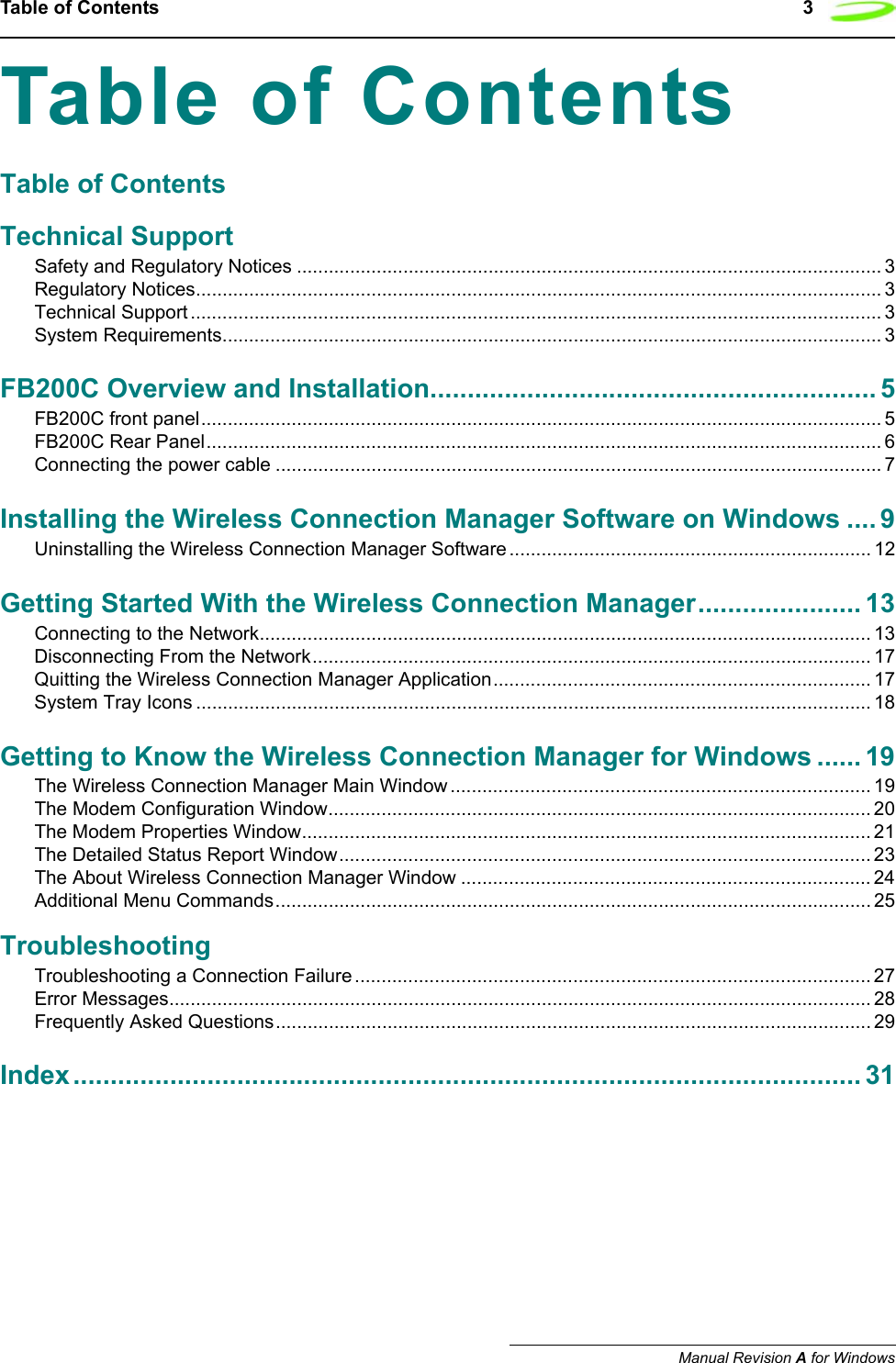 Table of Contents 3Manual Revision A for WindowsTable of ContentsTable of ContentsTechnical SupportSafety and Regulatory Notices .............................................................................................................. 3Regulatory Notices................................................................................................................................. 3Technical Support .................................................................................................................................. 3System Requirements............................................................................................................................ 3FB200C Overview and Installation............................................................ 5FB200C front panel................................................................................................................................ 5FB200C Rear Panel............................................................................................................................... 6Connecting the power cable .................................................................................................................. 7Installing the Wireless Connection Manager Software on Windows .... 9Uninstalling the Wireless Connection Manager Software .................................................................... 12Getting Started With the Wireless Connection Manager...................... 13Connecting to the Network................................................................................................................... 13Disconnecting From the Network......................................................................................................... 17Quitting the Wireless Connection Manager Application....................................................................... 17System Tray Icons ............................................................................................................................... 18Getting to Know the Wireless Connection Manager for Windows ...... 19The Wireless Connection Manager Main Window ............................................................................... 19The Modem Configuration Window...................................................................................................... 20The Modem Properties Window........................................................................................................... 21The Detailed Status Report Window.................................................................................................... 23The About Wireless Connection Manager Window ............................................................................. 24Additional Menu Commands................................................................................................................ 25TroubleshootingTroubleshooting a Connection Failure ................................................................................................. 27Error Messages.................................................................................................................................... 28Frequently Asked Questions................................................................................................................ 29Index.......................................................................................................... 31