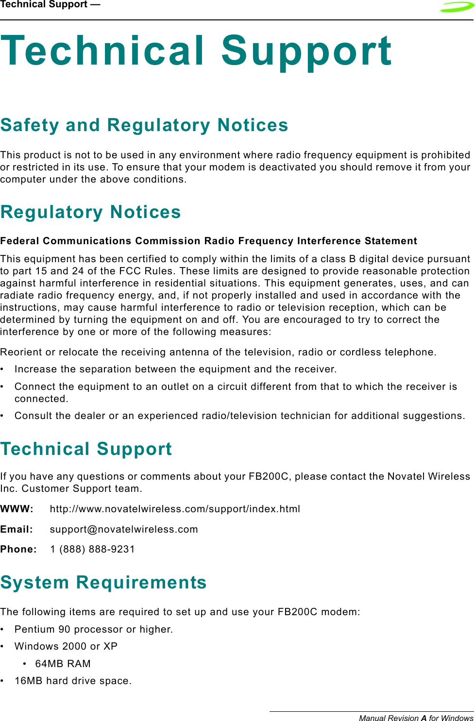Technical Support — Manual Revision A for WindowsTechnical SupportSafety and Regulatory NoticesThis product is not to be used in any environment where radio frequency equipment is prohibited or restricted in its use. To ensure that your modem is deactivated you should remove it from your computer under the above conditions.Regulatory NoticesFederal Communications Commission Radio Frequency Interference StatementThis equipment has been certified to comply within the limits of a class B digital device pursuant to part 15 and 24 of the FCC Rules. These limits are designed to provide reasonable protection against harmful interference in residential situations. This equipment generates, uses, and can radiate radio frequency energy, and, if not properly installed and used in accordance with the instructions, may cause harmful interference to radio or television reception, which can be determined by turning the equipment on and off. You are encouraged to try to correct the interference by one or more of the following measures:Reorient or relocate the receiving antenna of the television, radio or cordless telephone.• Increase the separation between the equipment and the receiver.• Connect the equipment to an outlet on a circuit different from that to which the receiver is connected.• Consult the dealer or an experienced radio/television technician for additional suggestions.Technical SupportIf you have any questions or comments about your FB200C, please contact the Novatel Wireless Inc. Customer Support team.WWW: http://www.novatelwireless.com/support/index.htmlEmail: support@novatelwireless.comPhone: 1 (888) 888-9231System RequirementsThe following items are required to set up and use your FB200C modem:• Pentium 90 processor or higher.• Windows 2000 or XP•64MB RAM• 16MB hard drive space.