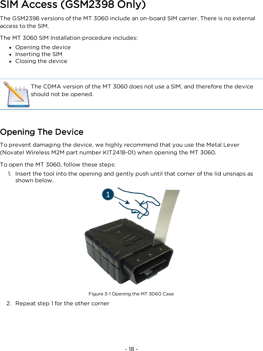 - 18 -SIM Access (GSM2398 Only)The GSM2398 versions of the MT 3060 include an on-board SIM carrier. There is no externalaccess to the SIM.The MT 3060 SIM Installation procedure includes:lOpening the devicelInserting the SIMlClosing the deviceThe CDMA version of the MT 3060 does not use a SIM, and therefore the deviceshould not be opened.Opening The DeviceTo prevent damaging the device, we highly recommend that you use the Metal Lever(Novatel Wireless M2M part number KIT2418-01) when opening the MT 3060.To open the MT 3060, follow these steps:1. Insert the tool into the opening and gently push until that corner of the lid unsnaps asshown below.Figure 3-1 Opening the MT 3060 Case2. Repeat step 1 for the other corner