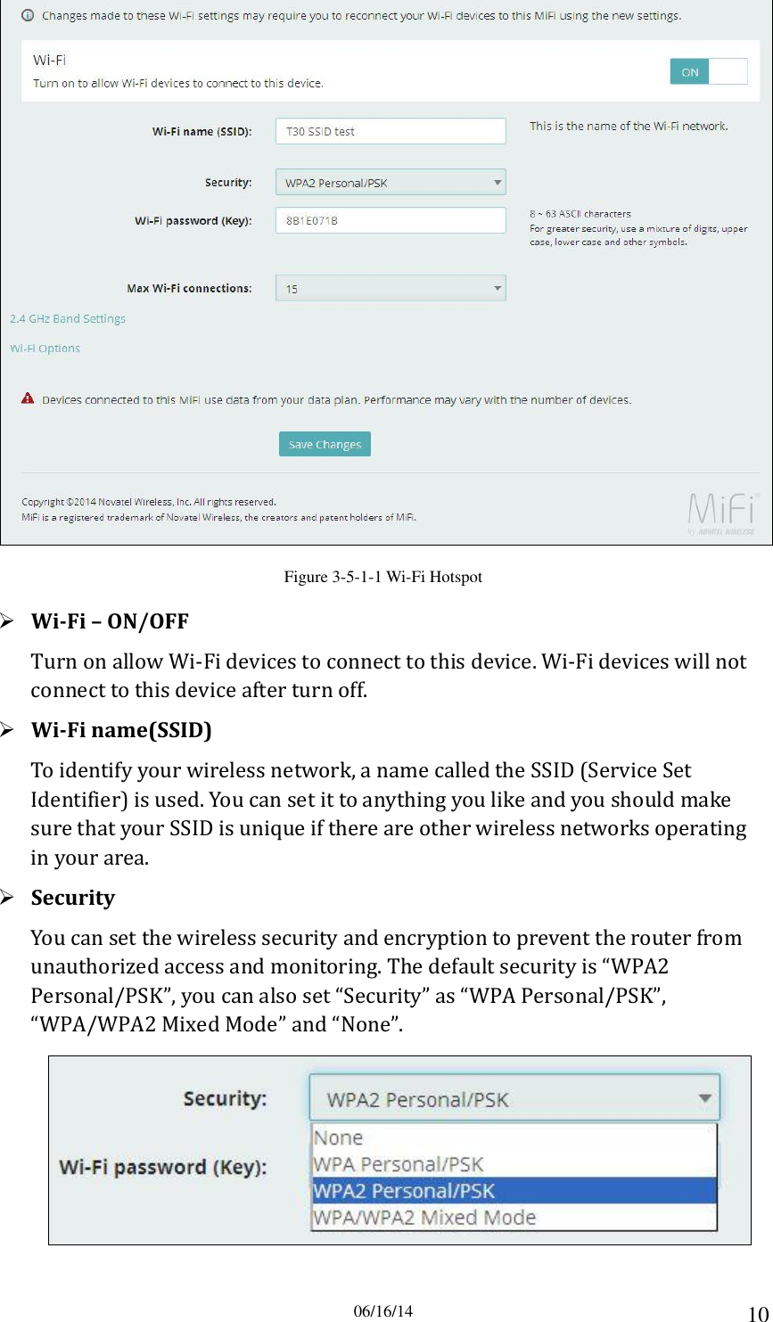 06/16/14 10  Figure 3-5-1-1 Wi-Fi Hotspot  Wi-Fi – ON/OFF Turn on allow Wi-Fi devices to connect to this device. Wi-Fi devices will not connect to this device after turn off.  Wi-Fi name(SSID) To identify your wireless network, a name called the SSID (Service Set Identifier) is used. You can set it to anything you like and you should make sure that your SSID is unique if there are other wireless networks operating in your area.  Security You can set the wireless security and encryption to prevent the router from unauthorized access and monitoring. The default security is “WPA2 Personal/PSK”, you can also set “Security” as “WPA Personal/PSK”, “WPA/WPA2 Mixed Mode” and “None”.  