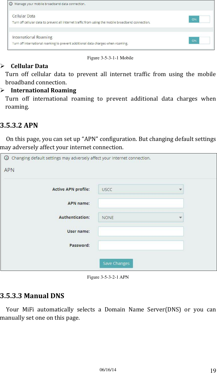 06/16/14 19  Figure 3-5-3-1-1 Mobile  Cellular Data Turn  off  cellular  data  to  prevent  all  internet  traffic  from  using  the  mobile broadband connection.  International Roaming Turn  off  international  roaming  to  prevent  additional  data  charges  when roaming. 3.5.3.2 APN On this page, you can set up “APN” configuration. But changing default settings may adversely affect your internet connection.  Figure 3-5-3-2-1 APN 3.5.3.3 Manual DNS Your  MiFi  automatically  selects  a  Domain  Name  Server(DNS)  or  you  can manually set one on this page. 