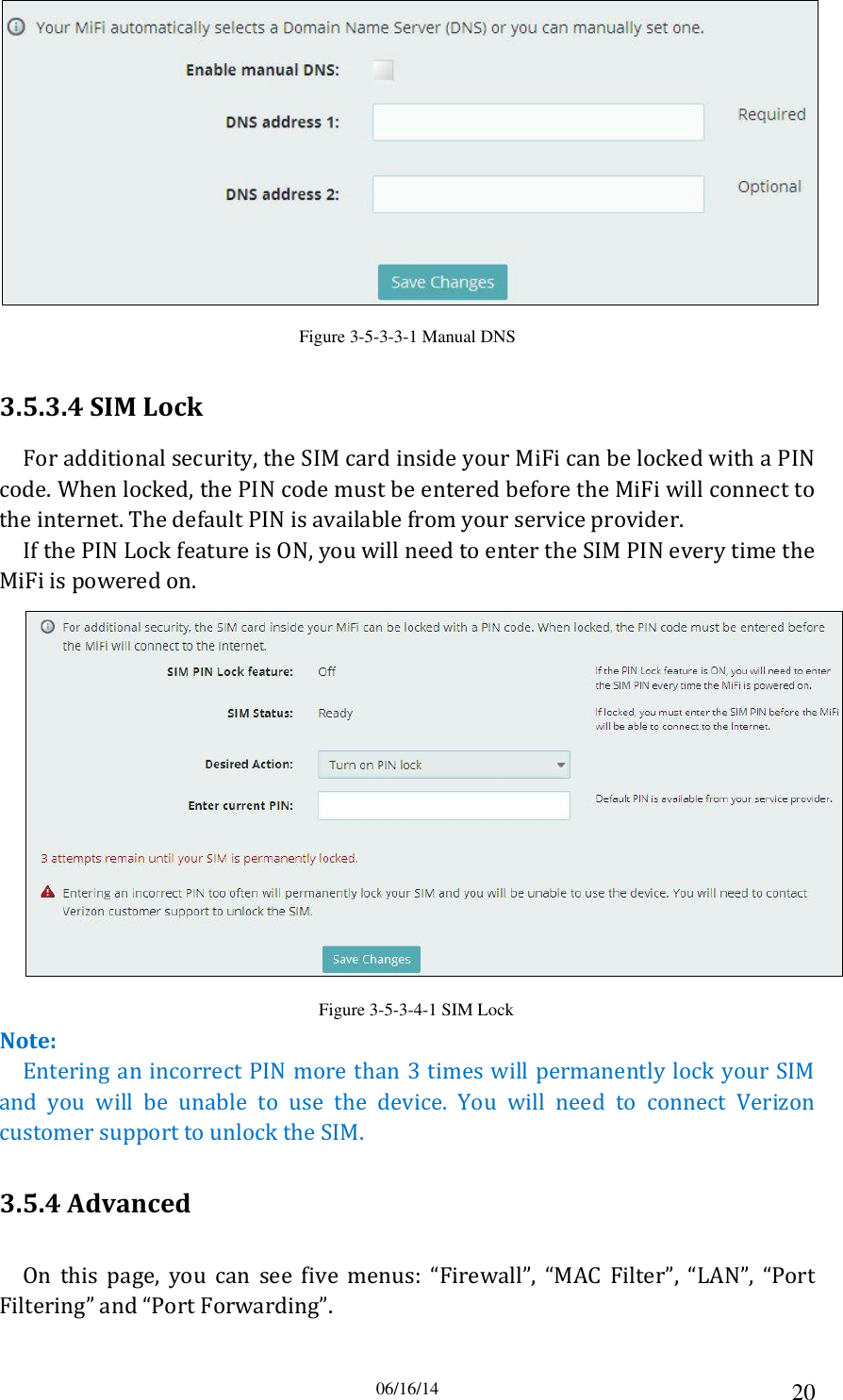 06/16/14 20  Figure 3-5-3-3-1 Manual DNS 3.5.3.4 SIM Lock For additional security, the SIM card inside your MiFi can be locked with a PIN code. When locked, the PIN code must be entered before the MiFi will connect to the internet. The default PIN is available from your service provider. If the PIN Lock feature is ON, you will need to enter the SIM PIN every time the MiFi is powered on.  Figure 3-5-3-4-1 SIM Lock Note: Entering an incorrect PIN more than 3 times will permanently lock your SIM and  you  will  be  unable  to  use  the  device.  You  will  need  to  connect  Verizon customer support to unlock the SIM. 3.5.4 Advanced On  this  page,  you  can  see  five  menus:  “Firewall”,  “MAC  Filter”,  “LAN”,  “Port Filtering” and “Port Forwarding”. 