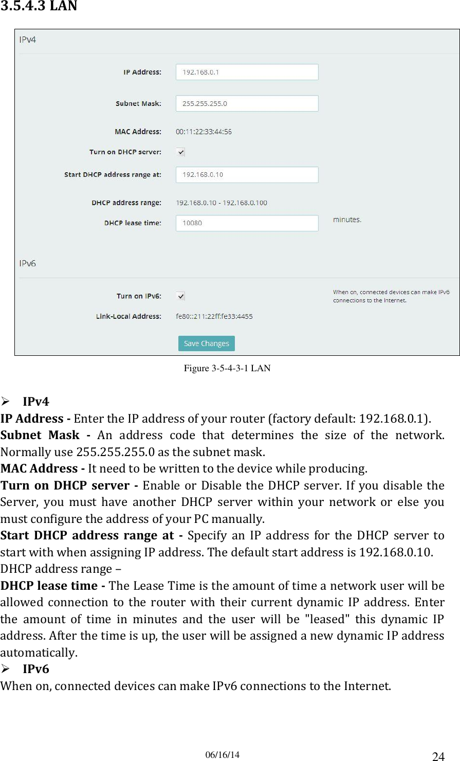 06/16/14 24 3.5.4.3 LAN  Figure 3-5-4-3-1 LAN   IPv4 IP Address - Enter the IP address of your router (factory default: 192.168.0.1). Subnet  Mask  -  An  address  code  that  determines  the  size  of  the  network. Normally use 255.255.255.0 as the subnet mask. MAC Address - It need to be written to the device while producing. Turn  on  DHCP server  -  Enable or Disable  the  DHCP  server.  If  you disable  the Server,  you  must  have  another  DHCP  server  within  your  network  or  else  you must configure the address of your PC manually. Start  DHCP  address  range  at  -  Specify  an  IP  address  for  the  DHCP  server  to start with when assigning IP address. The default start address is 192.168.0.10. DHCP address range –   DHCP lease time - The Lease Time is the amount of time a network user will be allowed  connection  to  the  router  with  their  current  dynamic  IP  address.  Enter the  amount  of  time  in  minutes  and  the  user  will  be  &quot;leased&quot;  this  dynamic  IP address. After the time is up, the user will be assigned a new dynamic IP address automatically.  IPv6 When on, connected devices can make IPv6 connections to the Internet. 