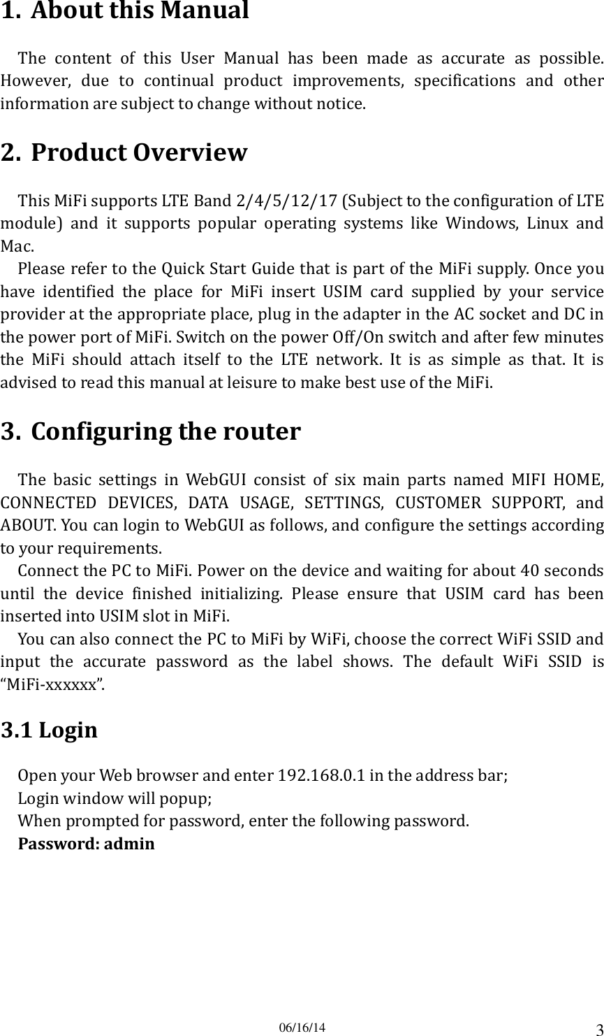 06/16/14 3 1. About this Manual The  content  of  this  User  Manual  has  been  made  as  accurate  as  possible. However,  due  to  continual  product  improvements,  specifications  and  other information are subject to change without notice. 2. Product Overview This MiFi supports LTE Band 2/4/5/12/17 (Subject to the configuration of LTE module)  and  it  supports  popular  operating  systems  like  Windows,  Linux  and Mac.   Please refer to the Quick Start Guide that is part of the MiFi supply. Once you have  identified  the  place  for  MiFi  insert  USIM  card  supplied  by  your  service provider at the appropriate place, plug in the adapter in the AC socket and DC in the power port of MiFi. Switch on the power Off/On switch and after few minutes the  MiFi  should  attach  itself  to  the  LTE  network.  It  is  as  simple  as  that.  It  is advised to read this manual at leisure to make best use of the MiFi. 3. Configuring the router The  basic  settings  in  WebGUI  consist  of  six  main  parts  named  MIFI  HOME, CONNECTED  DEVICES,  DATA  USAGE,  SETTINGS,  CUSTOMER  SUPPORT,  and ABOUT. You can login to WebGUI as follows, and configure the settings according to your requirements. Connect the PC to MiFi. Power on the device and waiting for about 40 seconds until  the  device  finished  initializing.  Please  ensure  that  USIM  card  has  been inserted into USIM slot in MiFi. You can also connect the PC to MiFi by WiFi, choose the correct WiFi SSID and input  the  accurate  password  as  the  label  shows.  The  default  WiFi  SSID  is “MiFi-xxxxxx”. 3.1 Login Open your Web browser and enter 192.168.0.1 in the address bar; Login window will popup; When prompted for password, enter the following password. Password: admin 