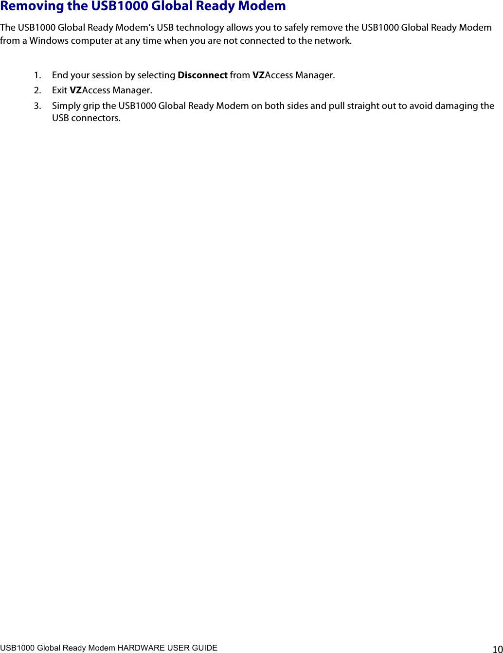 USB1000 Global Ready Modem HARDWARE USER GUIDE    10  Removing the USB1000 Global Ready Modem The USB1000 Global Ready Modem’s USB technology allows you to safely remove the USB1000 Global Ready Modem from a Windows computer at any time when you are not connected to the network.  1. End your session by selecting Disconnect from VZAccess Manager. 2. Exit VZAccess Manager. 3. Simply grip the USB1000 Global Ready Modem on both sides and pull straight out to avoid damaging the USB connectors.   