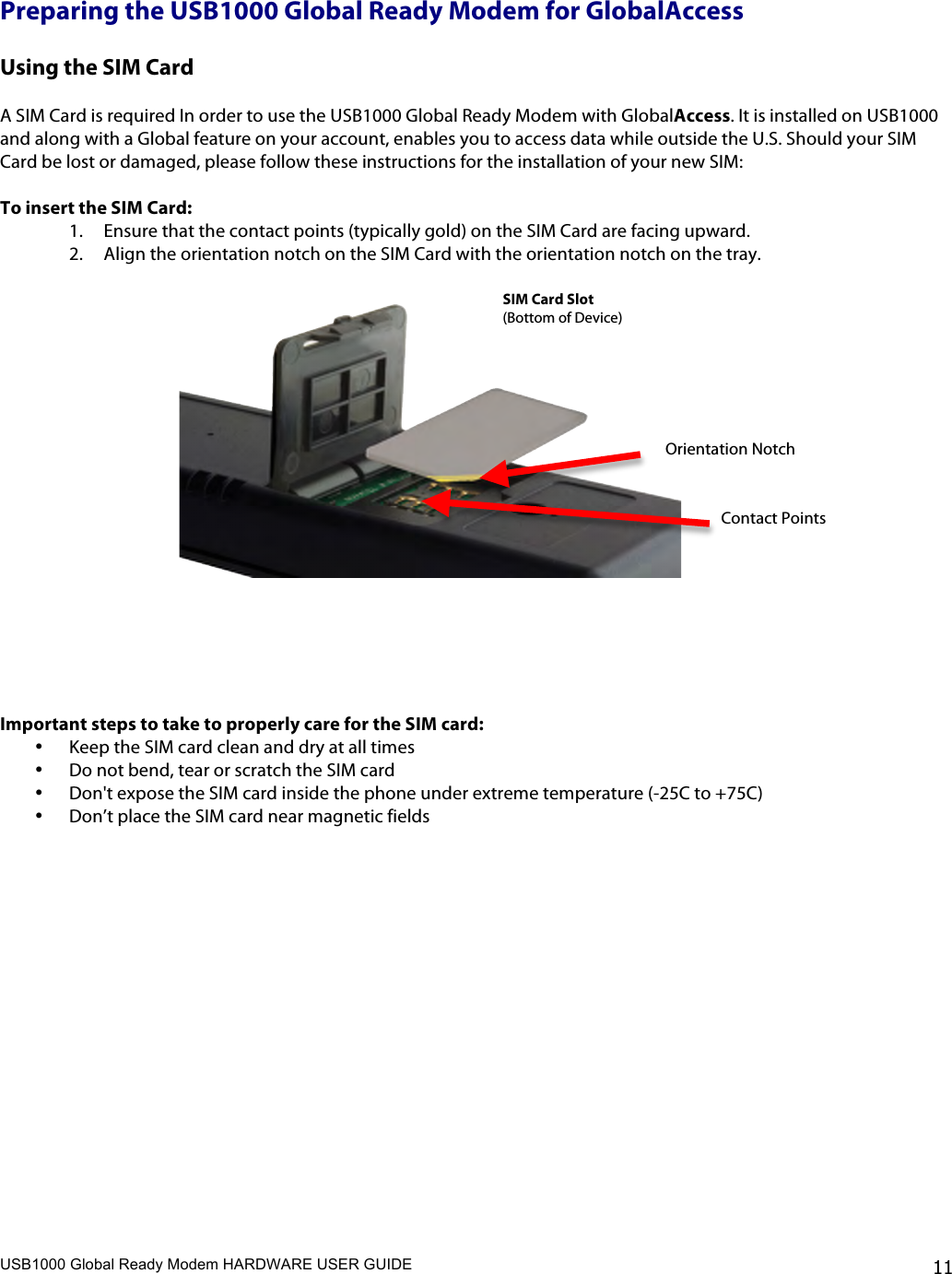 USB1000 Global Ready Modem HARDWARE USER GUIDE    11 Preparing the USB1000 Global Ready Modem for GlobalAccess  Using the SIM Card  A SIM Card is required In order to use the USB1000 Global Ready Modem with GlobalAccess. It is installed on USB1000 and along with a Global feature on your account, enables you to access data while outside the U.S. Should your SIM Card be lost or damaged, please follow these instructions for the installation of your new SIM:  To insert the SIM Card: 1. Ensure that the contact points (typically gold) on the SIM Card are facing upward. 2. Align the orientation notch on the SIM Card with the orientation notch on the tray.       Important steps to take to properly care for the SIM card: • Keep the SIM card clean and dry at all times • Do not bend, tear or scratch the SIM card • Don&apos;t expose the SIM card inside the phone under extreme temperature (-25C to +75C) • Don’t place the SIM card near magnetic fields   Orientation Notch SIM Card Slot  (Bottom of Device)   Contact Points  