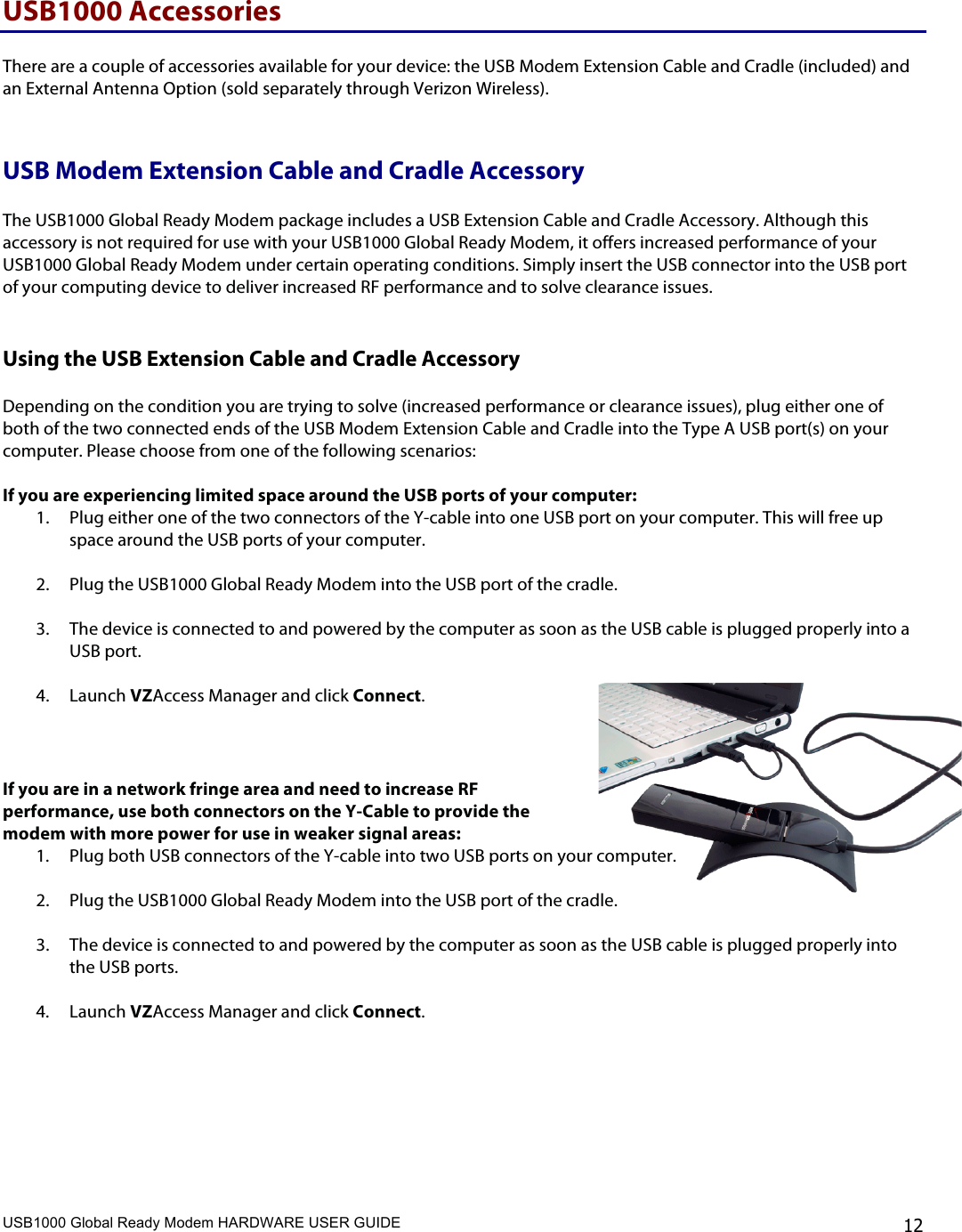 USB1000 Global Ready Modem HARDWARE USER GUIDE    12 USB1000 Accessories  There are a couple of accessories available for your device: the USB Modem Extension Cable and Cradle (included) and an External Antenna Option (sold separately through Verizon Wireless).   USB Modem Extension Cable and Cradle Accessory  The USB1000 Global Ready Modem package includes a USB Extension Cable and Cradle Accessory. Although this accessory is not required for use with your USB1000 Global Ready Modem, it offers increased performance of your USB1000 Global Ready Modem under certain operating conditions. Simply insert the USB connector into the USB port of your computing device to deliver increased RF performance and to solve clearance issues.  Using the USB Extension Cable and Cradle Accessory  Depending on the condition you are trying to solve (increased performance or clearance issues), plug either one of both of the two connected ends of the USB Modem Extension Cable and Cradle into the Type A USB port(s) on your computer. Please choose from one of the following scenarios:  If you are experiencing limited space around the USB ports of your computer: 1. Plug either one of the two connectors of the Y-cable into one USB port on your computer. This will free up space around the USB ports of your computer.   2. Plug the USB1000 Global Ready Modem into the USB port of the cradle.  3. The device is connected to and powered by the computer as soon as the USB cable is plugged properly into a USB port.  4. Launch VZAccess Manager and click Connect.    If you are in a network fringe area and need to increase RF performance, use both connectors on the Y-Cable to provide the modem with more power for use in weaker signal areas: 1. Plug both USB connectors of the Y-cable into two USB ports on your computer.   2. Plug the USB1000 Global Ready Modem into the USB port of the cradle.  3. The device is connected to and powered by the computer as soon as the USB cable is plugged properly into the USB ports.  4. Launch VZAccess Manager and click Connect.      