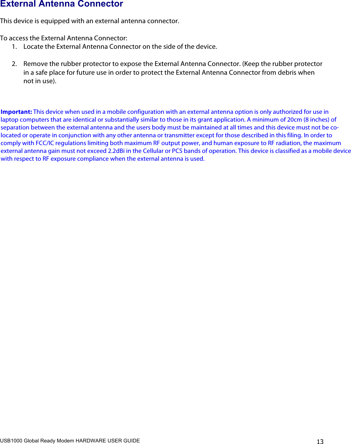 USB1000 Global Ready Modem HARDWARE USER GUIDE    13 External Antenna Connector  This device is equipped with an external antenna connector.  To access the External Antenna Connector: 1. Locate the External Antenna Connector on the side of the device.  2. Remove the rubber protector to expose the External Antenna Connector. (Keep the rubber protector in a safe place for future use in order to protect the External Antenna Connector from debris when not in use).     Important: This device when used in a mobile configuration with an external antenna option is only authorized for use in laptop computers that are identical or substantially similar to those in its grant application. A minimum of 20cm (8 inches) of separation between the external antenna and the users body must be maintained at all times and this device must not be co-located or operate in conjunction with any other antenna or transmitter except for those described in this filing. In order to comply with FCC/IC regulations limiting both maximum RF output power, and human exposure to RF radiation, the maximum external antenna gain must not exceed 2.2dBi in the Cellular or PCS bands of operation. This device is classified as a mobile device with respect to RF exposure compliance when the external antenna is used.   