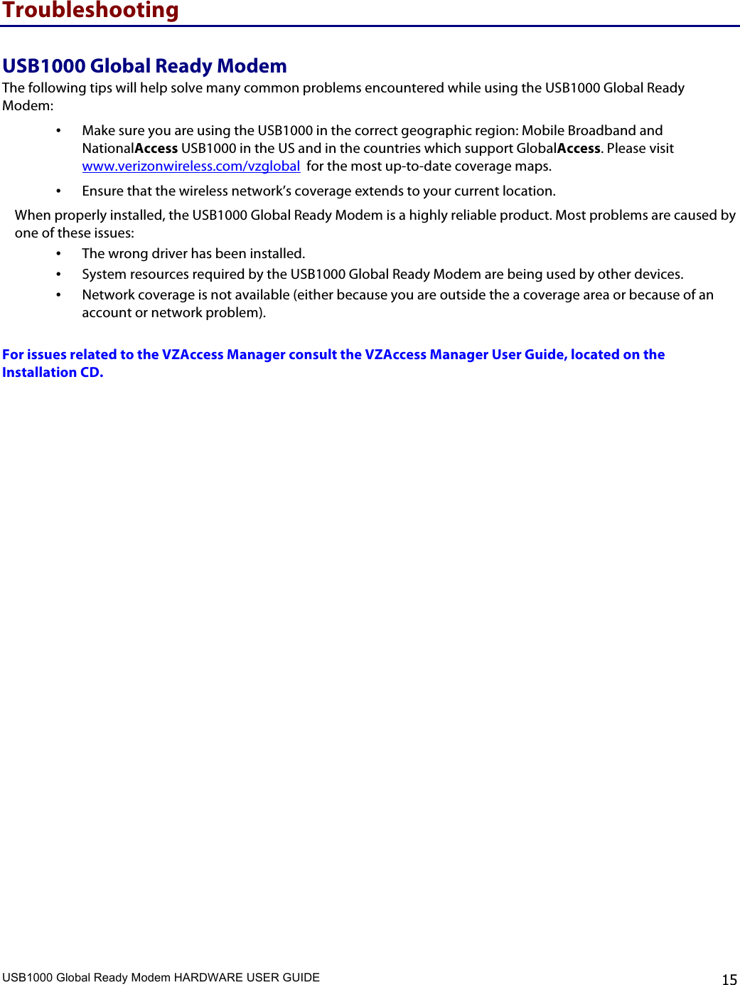 USB1000 Global Ready Modem HARDWARE USER GUIDE    15 Troubleshooting USB1000 Global Ready Modem The following tips will help solve many common problems encountered while using the USB1000 Global Ready Modem: • Make sure you are using the USB1000 in the correct geographic region: Mobile Broadband and NationalAccess USB1000 in the US and in the countries which support GlobalAccess. Please visit www.verizonwireless.com/vzglobal  for the most up-to-date coverage maps. • Ensure that the wireless network’s coverage extends to your current location.  When properly installed, the USB1000 Global Ready Modem is a highly reliable product. Most problems are caused by one of these issues: • The wrong driver has been installed. • System resources required by the USB1000 Global Ready Modem are being used by other devices. • Network coverage is not available (either because you are outside the a coverage area or because of an account or network problem).  For issues related to the VZAccess Manager consult the VZAccess Manager User Guide, located on the Installation CD.    