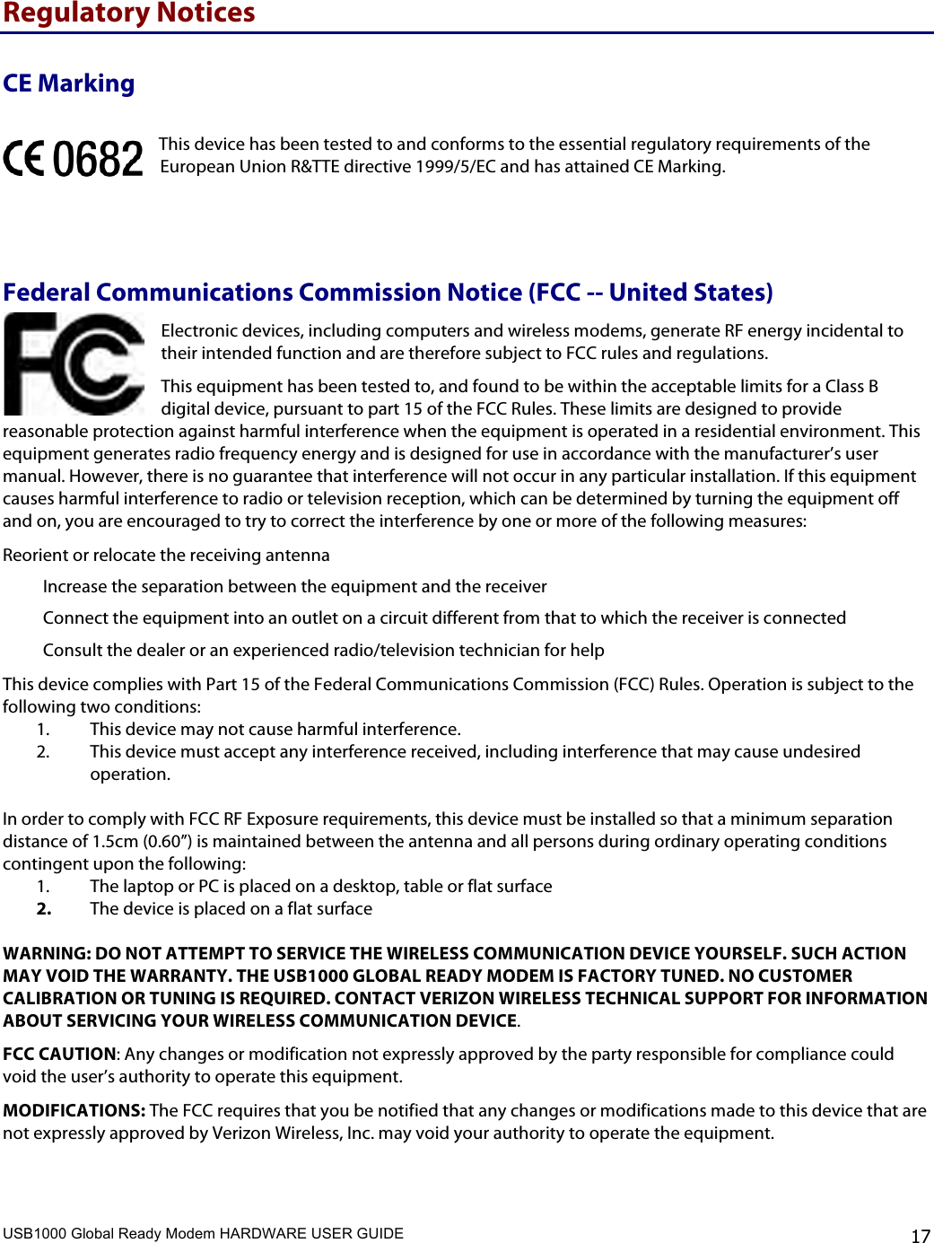 USB1000 Global Ready Modem HARDWARE USER GUIDE    17 Regulatory Notices CE Marking This device has been tested to and conforms to the essential regulatory requirements of the European Union R&amp;TTE directive 1999/5/EC and has attained CE Marking.  Federal Communications Commission Notice (FCC -- United States) Electronic devices, including computers and wireless modems, generate RF energy incidental to their intended function and are therefore subject to FCC rules and regulations.  This equipment has been tested to, and found to be within the acceptable limits for a Class B digital device, pursuant to part 15 of the FCC Rules. These limits are designed to provide reasonable protection against harmful interference when the equipment is operated in a residential environment. This equipment generates radio frequency energy and is designed for use in accordance with the manufacturer’s user manual. However, there is no guarantee that interference will not occur in any particular installation. If this equipment causes harmful interference to radio or television reception, which can be determined by turning the equipment off and on, you are encouraged to try to correct the interference by one or more of the following measures:  Reorient or relocate the receiving antenna  Increase the separation between the equipment and the receiver  Connect the equipment into an outlet on a circuit different from that to which the receiver is connected Consult the dealer or an experienced radio/television technician for help This device complies with Part 15 of the Federal Communications Commission (FCC) Rules. Operation is subject to the following two conditions: 1. This device may not cause harmful interference.  2. This device must accept any interference received, including interference that may cause undesired operation.   In order to comply with FCC RF Exposure requirements, this device must be installed so that a minimum separation distance of 1.5cm (0.60”) is maintained between the antenna and all persons during ordinary operating conditions contingent upon the following: 1. The laptop or PC is placed on a desktop, table or flat surface 2. The device is placed on a flat surface  WARNING: DO NOT ATTEMPT TO SERVICE THE WIRELESS COMMUNICATION DEVICE YOURSELF. SUCH ACTION MAY VOID THE WARRANTY. THE USB1000 GLOBAL READY MODEM IS FACTORY TUNED. NO CUSTOMER CALIBRATION OR TUNING IS REQUIRED. CONTACT VERIZON WIRELESS TECHNICAL SUPPORT FOR INFORMATION ABOUT SERVICING YOUR WIRELESS COMMUNICATION DEVICE. FCC CAUTION: Any changes or modification not expressly approved by the party responsible for compliance could void the user’s authority to operate this equipment.  MODIFICATIONS: The FCC requires that you be notified that any changes or modifications made to this device that are not expressly approved by Verizon Wireless, Inc. may void your authority to operate the equipment.  