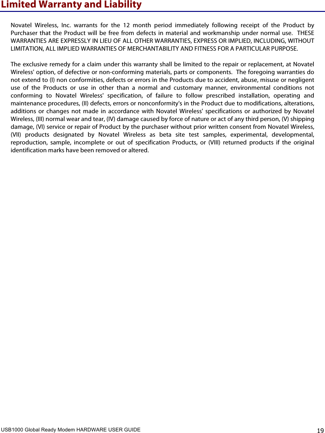 USB1000 Global Ready Modem HARDWARE USER GUIDE    19 Limited Warranty and Liability  Novatel  Wireless,  Inc.  warrants  for  the  12  month  period  immediately  following  receipt  of  the  Product  by Purchaser  that  the  Product  will  be  free  from  defects  in  material  and  workmanship  under  normal  use.   THESE WARRANTIES ARE EXPRESSLY IN LIEU OF ALL OTHER WARRANTIES, EXPRESS OR IMPLIED, INCLUDING, WITHOUT LIMITATION, ALL IMPLIED WARRANTIES OF MERCHANTABILITY AND FITNESS FOR A PARTICULAR PURPOSE.   The  exclusive remedy  for a claim under this warranty  shall  be limited  to the  repair or replacement, at Novatel Wireless&apos; option, of defective or non-conforming materials, parts or components.  The foregoing warranties do not extend to (I) non conformities, defects or errors in the Products due to accident, abuse, misuse or negligent use  of  the  Products  or  use  in  other  than  a  normal  and  customary  manner,  environmental  conditions  not conforming  to  Novatel  Wireless&apos;  specification,  of  failure  to  follow  prescribed  installation,  operating  and maintenance procedures, (II) defects, errors or nonconformity&apos;s in the Product due to modifications, alterations, additions  or  changes  not  made  in  accordance  with  Novatel  Wireless&apos;  specifications  or  authorized  by  Novatel Wireless, (III) normal wear and tear, (IV) damage caused by force of nature or act of any third person, (V) shipping damage, (VI) service or repair of Product by the purchaser without prior written consent from Novatel Wireless, (VII)  products  designated  by  Novatel  Wireless  as  beta  site  test  samples,  experimental,  developmental, reproduction,  sample,  incomplete  or  out  of  specification  Products,  or  (VIII)  returned  products  if  the  original identification marks have been removed or altered.   
