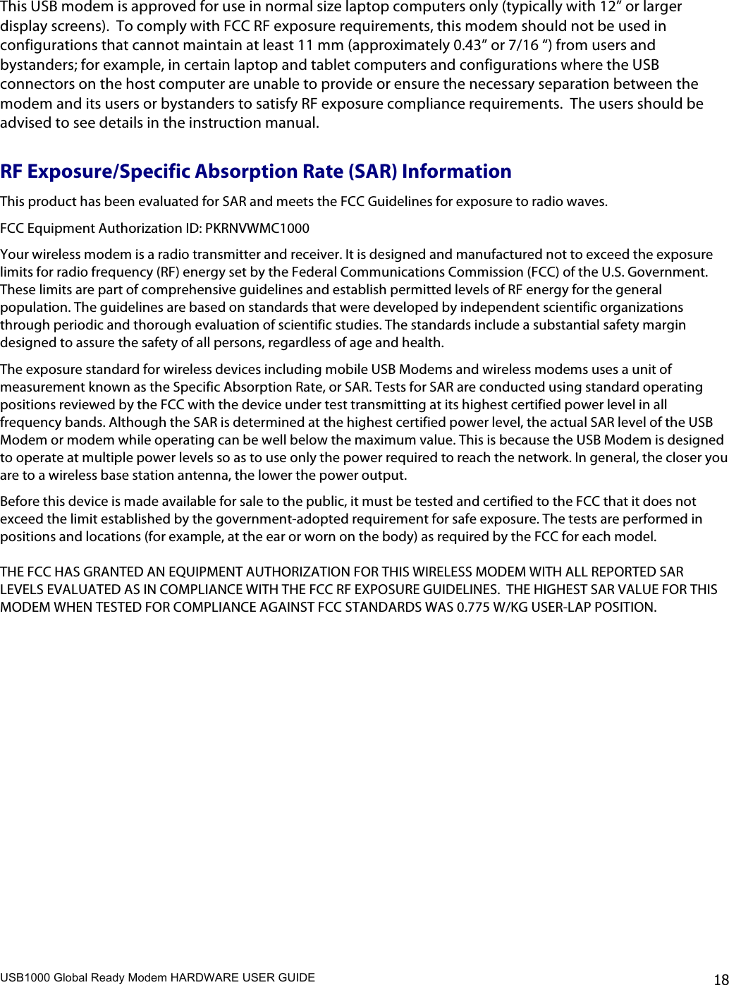 USB1000 Global Ready Modem HARDWARE USER GUIDE    18  This USB modem is approved for use in normal size laptop computers only (typically with 12” or larger display screens).  To comply with FCC RF exposure requirements, this modem should not be used in configurations that cannot maintain at least 11 mm (approximately 0.43” or 7/16 “) from users and bystanders; for example, in certain laptop and tablet computers and configurations where the USB connectors on the host computer are unable to provide or ensure the necessary separation between the modem and its users or bystanders to satisfy RF exposure compliance requirements.  The users should be advised to see details in the instruction manual. RF Exposure/Specific Absorption Rate (SAR) Information This product has been evaluated for SAR and meets the FCC Guidelines for exposure to radio waves. FCC Equipment Authorization ID: PKRNVWMC1000 Your wireless modem is a radio transmitter and receiver. It is designed and manufactured not to exceed the exposure limits for radio frequency (RF) energy set by the Federal Communications Commission (FCC) of the U.S. Government. These limits are part of comprehensive guidelines and establish permitted levels of RF energy for the general population. The guidelines are based on standards that were developed by independent scientific organizations through periodic and thorough evaluation of scientific studies. The standards include a substantial safety margin designed to assure the safety of all persons, regardless of age and health. The exposure standard for wireless devices including mobile USB Modems and wireless modems uses a unit of measurement known as the Specific Absorption Rate, or SAR. Tests for SAR are conducted using standard operating positions reviewed by the FCC with the device under test transmitting at its highest certified power level in all frequency bands. Although the SAR is determined at the highest certified power level, the actual SAR level of the USB Modem or modem while operating can be well below the maximum value. This is because the USB Modem is designed to operate at multiple power levels so as to use only the power required to reach the network. In general, the closer you are to a wireless base station antenna, the lower the power output. Before this device is made available for sale to the public, it must be tested and certified to the FCC that it does not exceed the limit established by the government-adopted requirement for safe exposure. The tests are performed in positions and locations (for example, at the ear or worn on the body) as required by the FCC for each model.   THE FCC HAS GRANTED AN EQUIPMENT AUTHORIZATION FOR THIS WIRELESS MODEM WITH ALL REPORTED SAR LEVELS EVALUATED AS IN COMPLIANCE WITH THE FCC RF EXPOSURE GUIDELINES.  THE HIGHEST SAR VALUE FOR THIS MODEM WHEN TESTED FOR COMPLIANCE AGAINST FCC STANDARDS WAS 0.775 W/KG USER-LAP POSITION.    