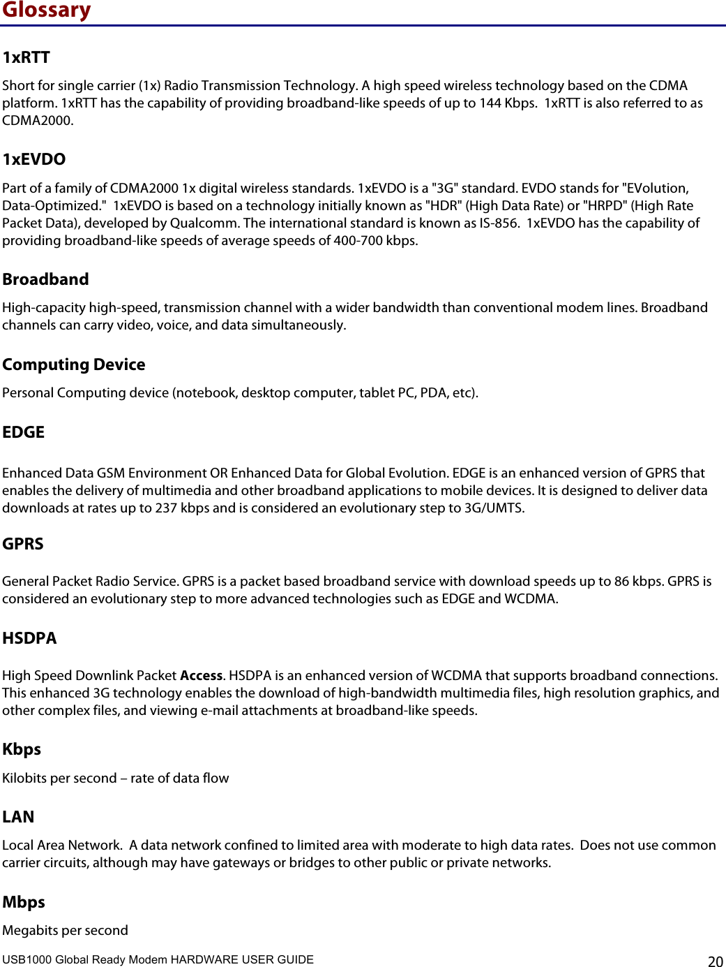 USB1000 Global Ready Modem HARDWARE USER GUIDE    20 Glossary 1xRTT Short for single carrier (1x) Radio Transmission Technology. A high speed wireless technology based on the CDMA platform. 1xRTT has the capability of providing broadband-like speeds of up to 144 Kbps.  1xRTT is also referred to as CDMA2000. 1xEVDO Part of a family of CDMA2000 1x digital wireless standards. 1xEVDO is a &quot;3G&quot; standard. EVDO stands for &quot;EVolution, Data-Optimized.&quot;  1xEVDO is based on a technology initially known as &quot;HDR&quot; (High Data Rate) or &quot;HRPD&quot; (High Rate Packet Data), developed by Qualcomm. The international standard is known as IS-856.  1xEVDO has the capability of providing broadband-like speeds of average speeds of 400-700 kbps.   Broadband High-capacity high-speed, transmission channel with a wider bandwidth than conventional modem lines. Broadband channels can carry video, voice, and data simultaneously.  Computing Device Personal Computing device (notebook, desktop computer, tablet PC, PDA, etc).  EDGE   Enhanced Data GSM Environment OR Enhanced Data for Global Evolution. EDGE is an enhanced version of GPRS that enables the delivery of multimedia and other broadband applications to mobile devices. It is designed to deliver data downloads at rates up to 237 kbps and is considered an evolutionary step to 3G/UMTS.  GPRS   General Packet Radio Service. GPRS is a packet based broadband service with download speeds up to 86 kbps. GPRS is considered an evolutionary step to more advanced technologies such as EDGE and WCDMA.  HSDPA   High Speed Downlink Packet Access. HSDPA is an enhanced version of WCDMA that supports broadband connections. This enhanced 3G technology enables the download of high-bandwidth multimedia files, high resolution graphics, and other complex files, and viewing e-mail attachments at broadband-like speeds. Kbps Kilobits per second – rate of data flow LAN Local Area Network.  A data network confined to limited area with moderate to high data rates.  Does not use common carrier circuits, although may have gateways or bridges to other public or private networks. Mbps Megabits per second 