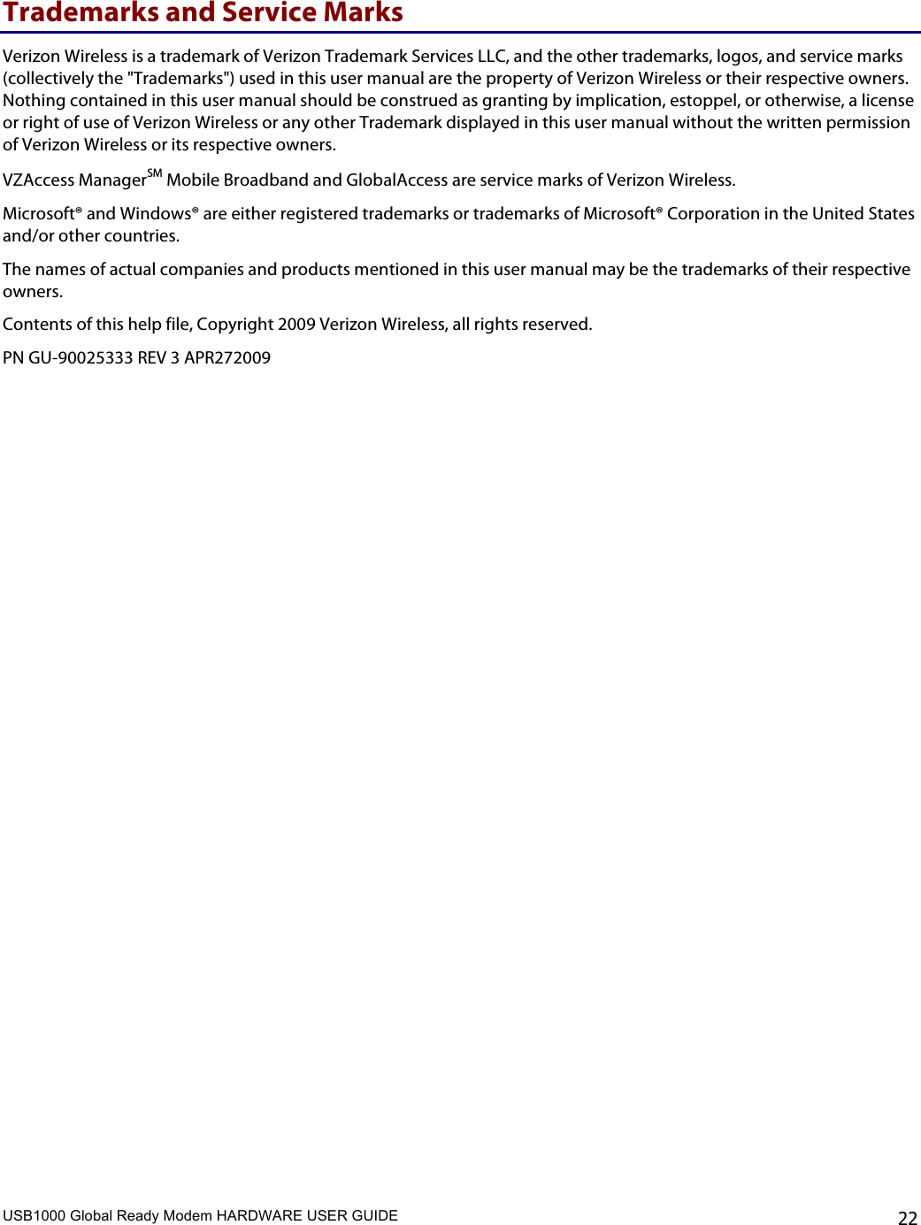 USB1000 Global Ready Modem HARDWARE USER GUIDE    22 Trademarks and Service Marks Verizon Wireless is a trademark of Verizon Trademark Services LLC, and the other trademarks, logos, and service marks (collectively the &quot;Trademarks&quot;) used in this user manual are the property of Verizon Wireless or their respective owners. Nothing contained in this user manual should be construed as granting by implication, estoppel, or otherwise, a license or right of use of Verizon Wireless or any other Trademark displayed in this user manual without the written permission of Verizon Wireless or its respective owners.  VZAccess ManagerSM Mobile Broadband and GlobalAccess are service marks of Verizon Wireless. Microsoft® and Windows® are either registered trademarks or trademarks of Microsoft® Corporation in the United States and/or other countries. The names of actual companies and products mentioned in this user manual may be the trademarks of their respective owners. Contents of this help file, Copyright 2009 Verizon Wireless, all rights reserved.  PN GU-90025333 REV 3 APR272009 