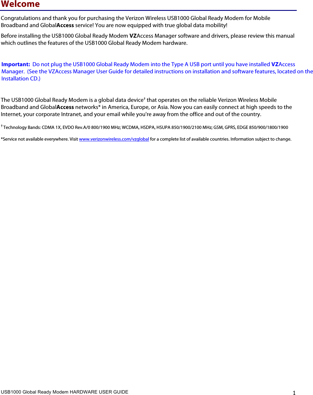 USB1000 Global Ready Modem HARDWARE USER GUIDE    1 Welcome Congratulations and thank you for purchasing the Verizon Wireless USB1000 Global Ready Modem for Mobile Broadband and GlobalAccess service! You are now equipped with true global data mobility! Before installing the USB1000 Global Ready Modem VZAccess Manager software and drivers, please review this manual which outlines the features of the USB1000 Global Ready Modem hardware.     Important:  Do not plug the USB1000 Global Ready Modem into the Type A USB port until you have installed VZAccess Manager.  (See the VZAccess Manager User Guide for detailed instructions on installation and software features, located on the Installation CD.)  The USB1000 Global Ready Modem is a global data device† that operates on the reliable Verizon Wireless Mobile Broadband and GlobalAccess networks* in America, Europe, or Asia. Now you can easily connect at high speeds to the Internet, your corporate Intranet, and your email while you&apos;re away from the office and out of the country.  † Technology Bands: CDMA 1X, EVDO Rev.A/0 800/1900 MHz; WCDMA, HSDPA, HSUPA 850/1900/2100 MHz; GSM, GPRS, EDGE 850/900/1800/1900  *Service not available everywhere. Visit www.verizonwireless.com/vzglobal for a complete list of available countries. Information subject to change. 