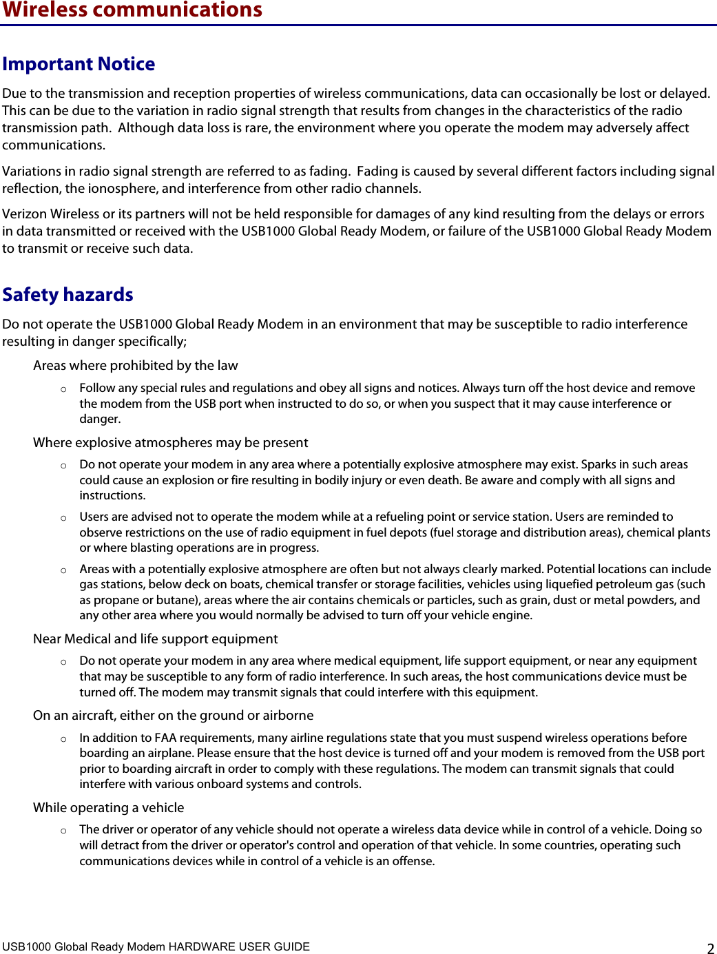 USB1000 Global Ready Modem HARDWARE USER GUIDE    2 Wireless communications Important Notice Due to the transmission and reception properties of wireless communications, data can occasionally be lost or delayed.  This can be due to the variation in radio signal strength that results from changes in the characteristics of the radio transmission path.  Although data loss is rare, the environment where you operate the modem may adversely affect communications. Variations in radio signal strength are referred to as fading.  Fading is caused by several different factors including signal reflection, the ionosphere, and interference from other radio channels.  Verizon Wireless or its partners will not be held responsible for damages of any kind resulting from the delays or errors in data transmitted or received with the USB1000 Global Ready Modem, or failure of the USB1000 Global Ready Modem to transmit or receive such data. Safety hazards Do not operate the USB1000 Global Ready Modem in an environment that may be susceptible to radio interference resulting in danger specifically; Areas where prohibited by the law o Follow any special rules and regulations and obey all signs and notices. Always turn off the host device and remove the modem from the USB port when instructed to do so, or when you suspect that it may cause interference or danger. Where explosive atmospheres may be present o Do not operate your modem in any area where a potentially explosive atmosphere may exist. Sparks in such areas could cause an explosion or fire resulting in bodily injury or even death. Be aware and comply with all signs and instructions. o Users are advised not to operate the modem while at a refueling point or service station. Users are reminded to observe restrictions on the use of radio equipment in fuel depots (fuel storage and distribution areas), chemical plants or where blasting operations are in progress. o Areas with a potentially explosive atmosphere are often but not always clearly marked. Potential locations can include gas stations, below deck on boats, chemical transfer or storage facilities, vehicles using liquefied petroleum gas (such as propane or butane), areas where the air contains chemicals or particles, such as grain, dust or metal powders, and any other area where you would normally be advised to turn off your vehicle engine. Near Medical and life support equipment o Do not operate your modem in any area where medical equipment, life support equipment, or near any equipment that may be susceptible to any form of radio interference. In such areas, the host communications device must be turned off. The modem may transmit signals that could interfere with this equipment. On an aircraft, either on the ground or airborne o In addition to FAA requirements, many airline regulations state that you must suspend wireless operations before boarding an airplane. Please ensure that the host device is turned off and your modem is removed from the USB port prior to boarding aircraft in order to comply with these regulations. The modem can transmit signals that could interfere with various onboard systems and controls. While operating a vehicle o The driver or operator of any vehicle should not operate a wireless data device while in control of a vehicle. Doing so will detract from the driver or operator&apos;s control and operation of that vehicle. In some countries, operating such communications devices while in control of a vehicle is an offense. 