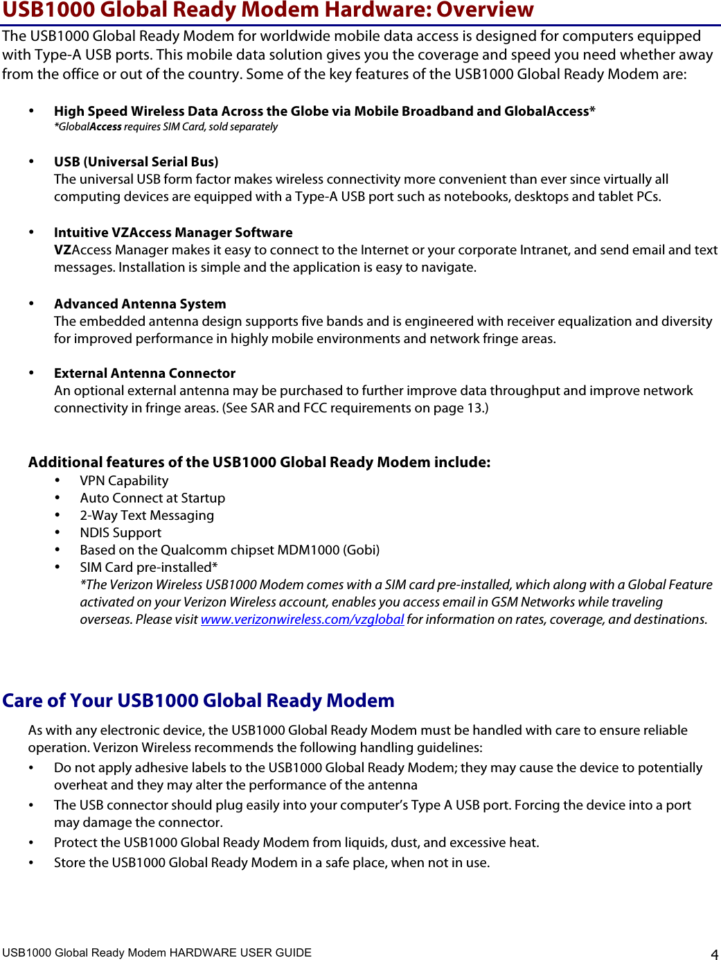 USB1000 Global Ready Modem HARDWARE USER GUIDE    4 USB1000 Global Ready Modem Hardware: Overview The USB1000 Global Ready Modem for worldwide mobile data access is designed for computers equipped with Type-A USB ports. This mobile data solution gives you the coverage and speed you need whether away from the office or out of the country. Some of the key features of the USB1000 Global Ready Modem are:  • High Speed Wireless Data Across the Globe via Mobile Broadband and GlobalAccess* *GlobalAccess requires SIM Card, sold separately  • USB (Universal Serial Bus)  The universal USB form factor makes wireless connectivity more convenient than ever since virtually all computing devices are equipped with a Type-A USB port such as notebooks, desktops and tablet PCs.  • Intuitive VZAccess Manager Software  VZAccess Manager makes it easy to connect to the Internet or your corporate Intranet, and send email and text messages. Installation is simple and the application is easy to navigate.   • Advanced Antenna System The embedded antenna design supports five bands and is engineered with receiver equalization and diversity for improved performance in highly mobile environments and network fringe areas.   • External Antenna Connector  An optional external antenna may be purchased to further improve data throughput and improve network connectivity in fringe areas. (See SAR and FCC requirements on page 13.)   Additional features of the USB1000 Global Ready Modem include:  • VPN Capability • Auto Connect at Startup • 2-Way Text Messaging  • NDIS Support • Based on the Qualcomm chipset MDM1000 (Gobi) • SIM Card pre-installed* *The Verizon Wireless USB1000 Modem comes with a SIM card pre-installed, which along with a Global Feature activated on your Verizon Wireless account, enables you access email in GSM Networks while traveling overseas. Please visit www.verizonwireless.com/vzglobal for information on rates, coverage, and destinations.   Care of Your USB1000 Global Ready Modem  As with any electronic device, the USB1000 Global Ready Modem must be handled with care to ensure reliable operation. Verizon Wireless recommends the following handling guidelines:   • Do not apply adhesive labels to the USB1000 Global Ready Modem; they may cause the device to potentially overheat and they may alter the performance of the antenna • The USB connector should plug easily into your computer’s Type A USB port. Forcing the device into a port may damage the connector. • Protect the USB1000 Global Ready Modem from liquids, dust, and excessive heat. • Store the USB1000 Global Ready Modem in a safe place, when not in use.  