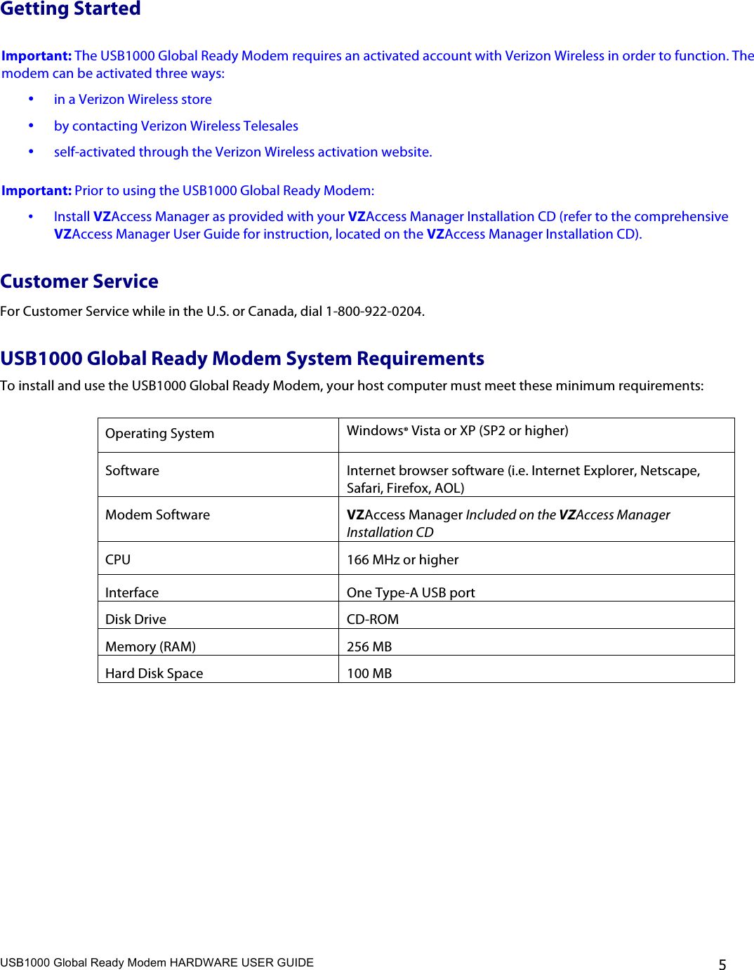 USB1000 Global Ready Modem HARDWARE USER GUIDE    5 Getting Started   Important: The USB1000 Global Ready Modem requires an activated account with Verizon Wireless in order to function. The modem can be activated three ways: • in a Verizon Wireless store • by contacting Verizon Wireless Telesales  • self-activated through the Verizon Wireless activation website.  Important: Prior to using the USB1000 Global Ready Modem: • Install VZAccess Manager as provided with your VZAccess Manager Installation CD (refer to the comprehensive VZAccess Manager User Guide for instruction, located on the VZAccess Manager Installation CD). Customer Service For Customer Service while in the U.S. or Canada, dial 1-800-922-0204.  USB1000 Global Ready Modem System Requirements To install and use the USB1000 Global Ready Modem, your host computer must meet these minimum requirements:  Operating System Windows® Vista or XP (SP2 or higher) Software Internet browser software (i.e. Internet Explorer, Netscape, Safari, Firefox, AOL) Modem Software VZAccess Manager Included on the VZAccess Manager Installation CD CPU 166 MHz or higher Interface One Type-A USB port  Disk Drive CD-ROM Memory (RAM) 256 MB Hard Disk Space  100 MB  