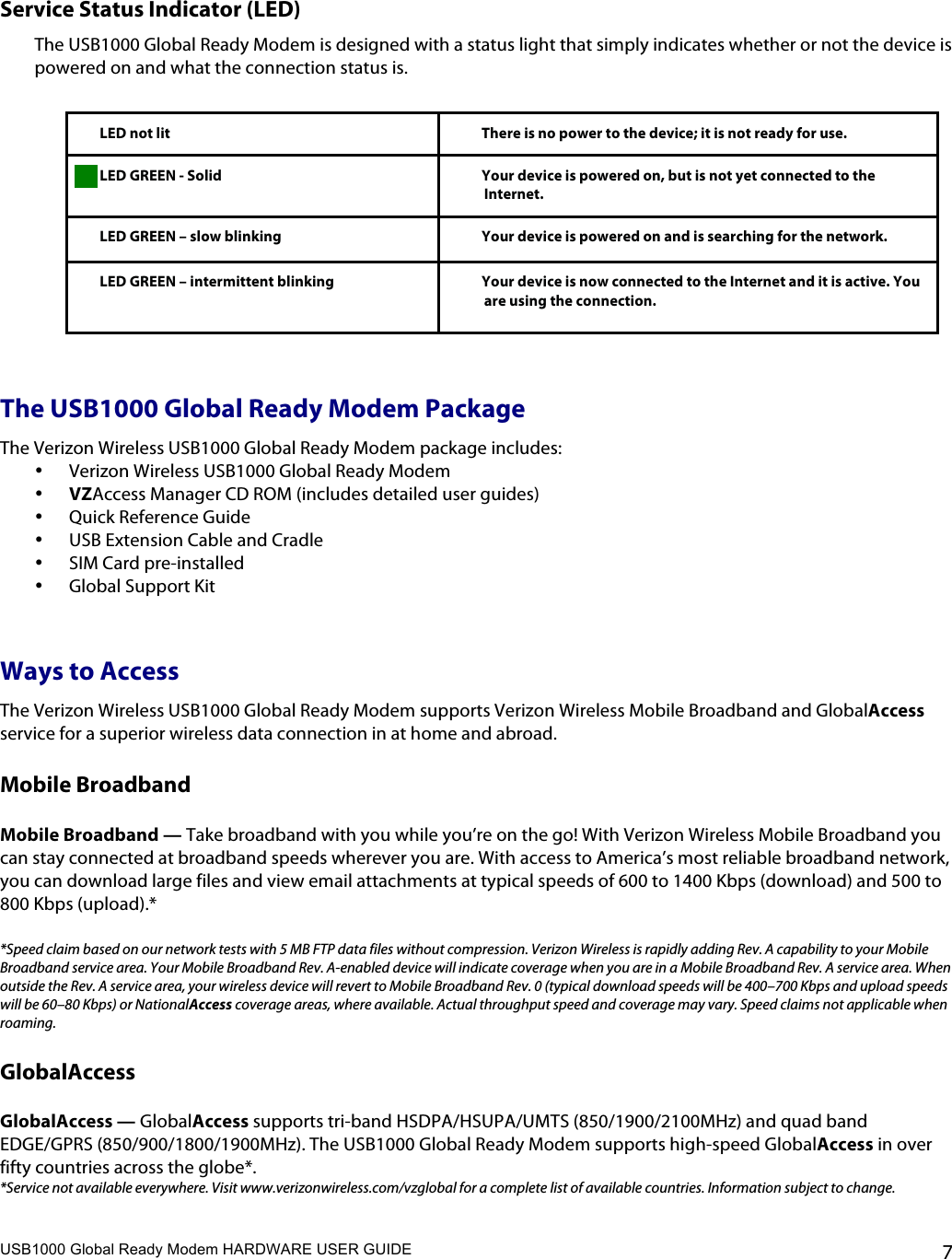 USB1000 Global Ready Modem HARDWARE USER GUIDE    7  Service Status Indicator (LED) The USB1000 Global Ready Modem is designed with a status light that simply indicates whether or not the device is powered on and what the connection status is.    LED not lit There is no power to the device; it is not ready for use.   LED GREEN - Solid Your device is powered on, but is not yet connected to the Internet.   LED GREEN – slow blinking  Your device is powered on and is searching for the network.   LED GREEN – intermittent blinking Your device is now connected to the Internet and it is active. You are using the connection.  The USB1000 Global Ready Modem Package The Verizon Wireless USB1000 Global Ready Modem package includes: • Verizon Wireless USB1000 Global Ready Modem • VZAccess Manager CD ROM (includes detailed user guides) • Quick Reference Guide  • USB Extension Cable and Cradle • SIM Card pre-installed • Global Support Kit  Ways to Access The Verizon Wireless USB1000 Global Ready Modem supports Verizon Wireless Mobile Broadband and GlobalAccess service for a superior wireless data connection in at home and abroad.  Mobile Broadband   Mobile Broadband — Take broadband with you while you’re on the go! With Verizon Wireless Mobile Broadband you can stay connected at broadband speeds wherever you are. With access to America’s most reliable broadband network, you can download large files and view email attachments at typical speeds of 600 to 1400 Kbps (download) and 500 to 800 Kbps (upload).*  *Speed claim based on our network tests with 5 MB FTP data files without compression. Verizon Wireless is rapidly adding Rev. A capability to your Mobile Broadband service area. Your Mobile Broadband Rev. A-enabled device will indicate coverage when you are in a Mobile Broadband Rev. A service area. When outside the Rev. A service area, your wireless device will revert to Mobile Broadband Rev. 0 (typical download speeds will be 400–700 Kbps and upload speeds will be 60–80 Kbps) or NationalAccess coverage areas, where available. Actual throughput speed and coverage may vary. Speed claims not applicable when roaming. GlobalAccess  GlobalAccess — GlobalAccess supports tri-band HSDPA/HSUPA/UMTS (850/1900/2100MHz) and quad band EDGE/GPRS (850/900/1800/1900MHz). The USB1000 Global Ready Modem supports high-speed GlobalAccess in over fifty countries across the globe*. *Service not available everywhere. Visit www.verizonwireless.com/vzglobal for a complete list of available countries. Information subject to change.  