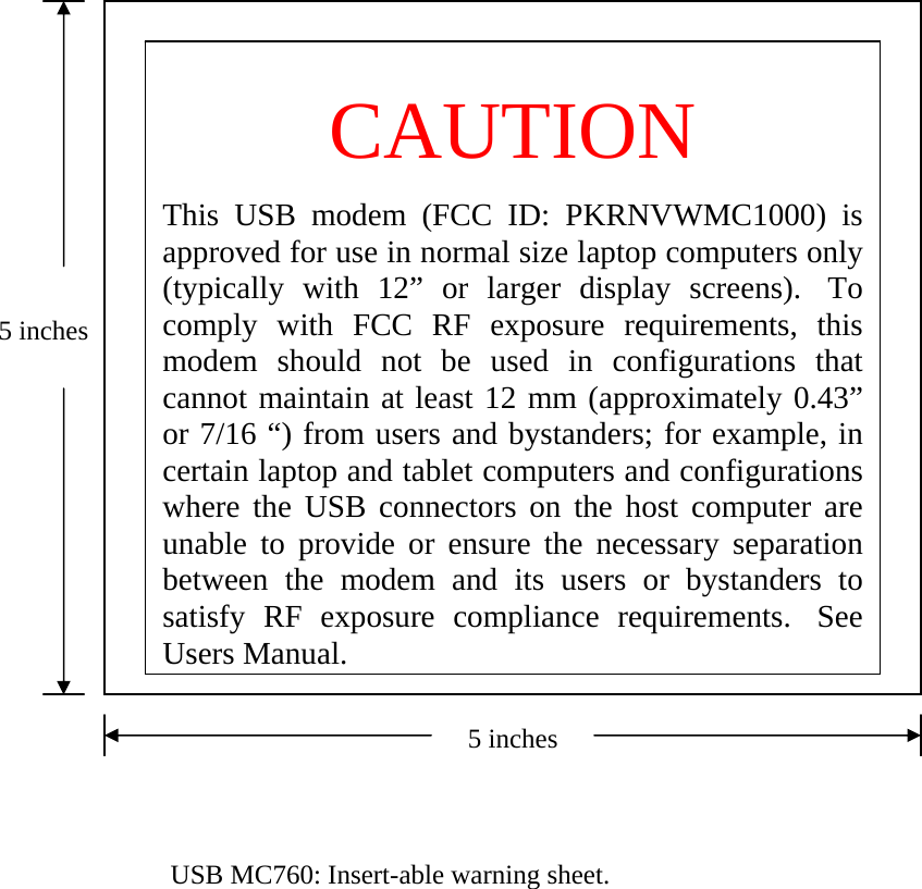  CAUTION  This USB modem (FCC ID: PKRNVWMC1000) is approved for use in normal size laptop computers only (typically with 12” or larger display screens).  To comply with FCC RF exposure requirements, this modem should not be used in configurations that cannot maintain at least 12 mm (approximately 0.43” or 7/16 “) from users and bystanders; for example, in certain laptop and tablet computers and configurations where the USB connectors on the host computer are unable to provide or ensure the necessary separation between the modem and its users or bystanders to satisfy RF exposure compliance requirements.  See Users Manual.5 inches5 inches   USB MC760: Insert-able warning sheet. 
