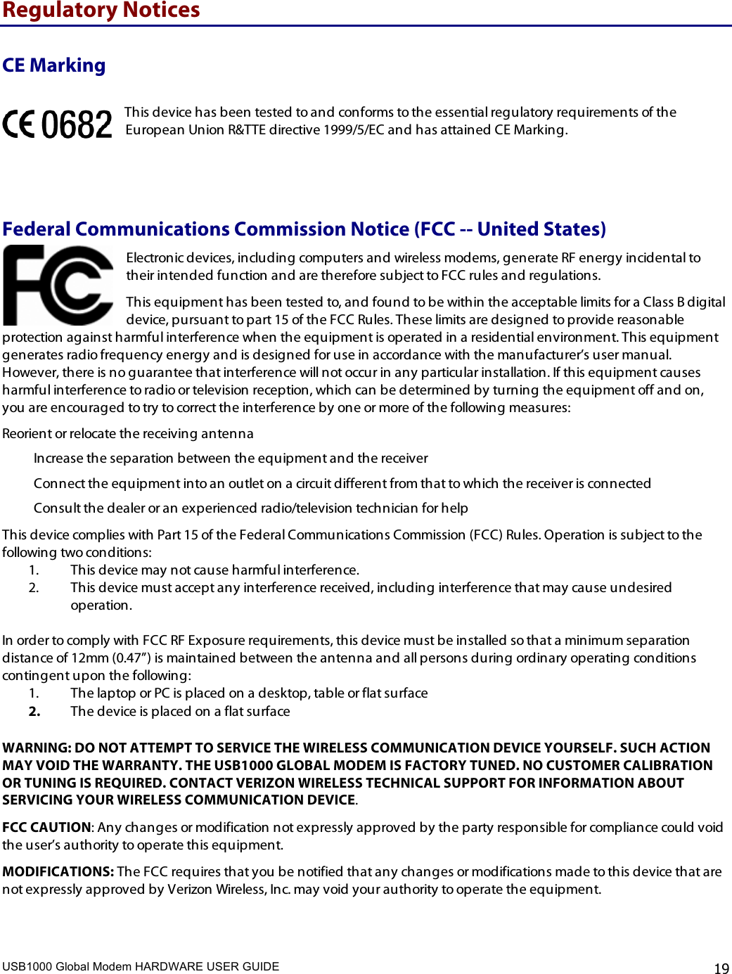 USB1000 Global Modem HARDWARE USER GUIDE    19 Regulatory Notices CE Marking This device has been tested to and conforms to the essential regulatory requirements of the European Union R&amp;TTE directive 1999/5/EC and has attained CE Marking.  Federal Communications Commission Notice (FCC -- United States) Electronic devices, including computers and wireless modems, generate RF energy incidental to their intended function and are therefore subject to FCC rules and regulations.  This equipment has been tested to, and found to be within the acceptable limits for a Class B digital device, pursuant to part 15 of the FCC Rules. These limits are designed to provide reasonable protection against harmful interference when the equipment is operated in a residential environment. This equipment generates radio frequency energy and is designed for use in accordance with the manufacturer’s user manual. However, there is no guarantee that interference will not occur in any particular installation. If this equipment causes harmful interference to radio or television reception, which can be determined by turning the equipment off and on, you are encouraged to try to correct the interference by one or more of the following measures:  Reorient or relocate the receiving antenna  Increase the separation between the equipment and the receiver  Connect the equipment into an outlet on a circuit different from that to which the receiver is connected Consult the dealer or an experienced radio/television technician for help This device complies with Part 15 of the Federal Communications Commission (FCC) Rules. Operation is subject to the following two conditions: 1. This device may not cause harmful interference.  2. This device must accept any interference received, including interference that may cause undesired operation.   In order to comply with FCC RF Exposure requirements, this device must be installed so that a minimum separation distance of 12mm (0.47”) is maintained between the antenna and all persons during ordinary operating conditions contingent upon the following: 1. The laptop or PC is placed on a desktop, table or flat surface 2. The device is placed on a flat surface  WARNING: DO NOT ATTEMPT TO SERVICE THE WIRELESS COMMUNICATION DEVICE YOURSELF. SUCH ACTION MAY VOID THE WARRANTY. THE USB1000 GLOBAL MODEM IS FACTORY TUNED. NO CUSTOMER CALIBRATION OR TUNING IS REQUIRED. CONTACT VERIZON WIRELESS TECHNICAL SUPPORT FOR INFORMATION ABOUT SERVICING YOUR WIRELESS COMMUNICATION DEVICE. FCC CAUTION: Any changes or modification not expressly approved by the party responsible for compliance could void the user’s authority to operate this equipment.  MODIFICATIONS: The FCC requires that you be notified that any changes or modifications made to this device that are not expressly approved by Verizon Wireless, Inc. may void your authority to operate the equipment.  