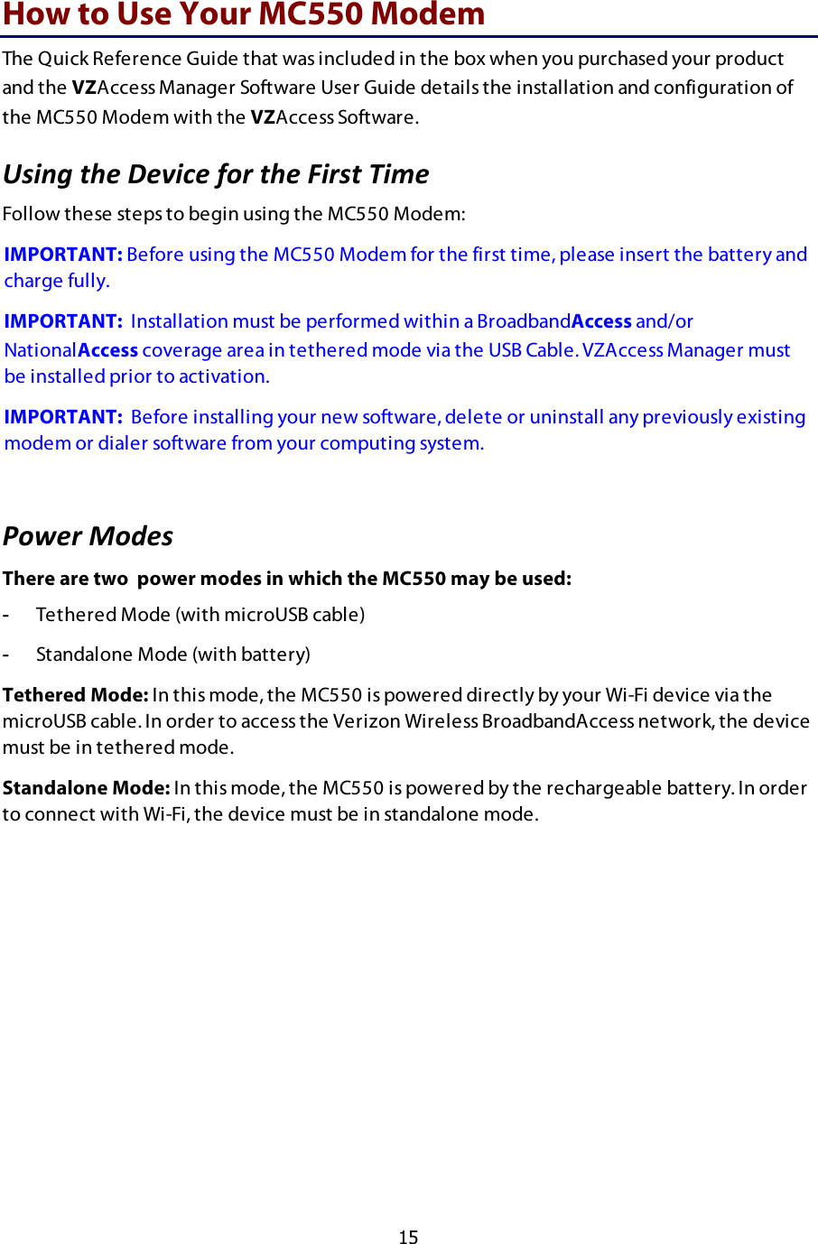  15 How to Use Your MC550 Modem The Quick Reference Guide that was included in the box when you purchased your product and the VZAccess Manager Software User Guide details the installation and configuration of the MC550 Modem with the VZAccess Software.  G79:0$3&quot;#$H#B9.#$2)6$3&quot;#$I9673$!9+#$$Follow these steps to begin using the MC550 Modem:  IMPORTANT: Before using the MC550 Modem for the first time, please insert the battery and charge fully. IMPORTANT:  Installation must be performed within a BroadbandAccess and/or NationalAccess coverage area in tethered mode via the USB Cable. VZAccess Manager must be installed prior to activation. IMPORTANT:  Before installing your new software, delete or uninstall any previously existing modem or dialer software from your computing system.  ,)J#6$%)*#7$There are two  power modes in which the MC550 may be used: -  Tethered Mode (with microUSB cable) -  Standalone Mode (with battery) Tethered Mode: In this mode, the MC550 is powered directly by your Wi-Fi device via the microUSB cable. In order to access the Verizon Wireless BroadbandAccess network, the device must be in tethered mode. Standalone Mode: In this mode, the MC550 is powered by the rechargeable battery. In order to connect with Wi-Fi, the device must be in standalone mode. 