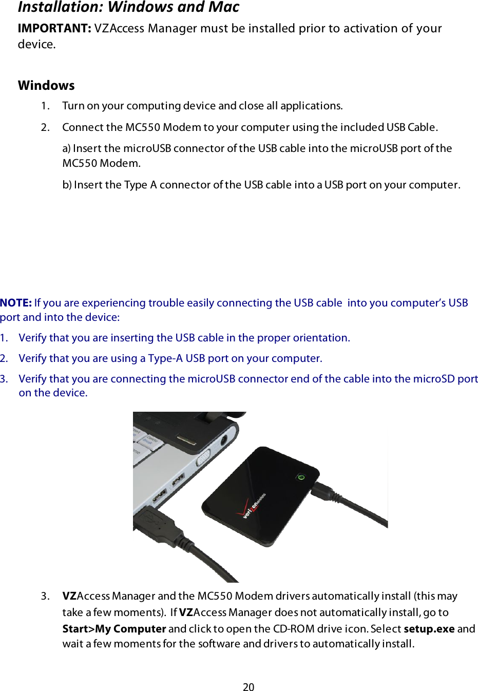  20  N:73-;;-39):O$@9:*)J7$-:*$%-.$IMPORTANT: VZAccess Manager must be installed prior to activation of your device. Windows 1.  Turn on your computing device and close all applications. 2.  Connect the MC550 Modem to your computer using the included USB Cable.   a) Insert the microUSB connector of the USB cable into the microUSB port of the MC550 Modem.   b) Insert the Type A connector of the USB cable into a USB port on your computer.   3.  VZAccess Manager and the MC550 Modem drivers automatically install (this may take a few moments).  If VZAccess Manager does not automatically install, go to Start&gt;My Computer and click to open the CD-ROM drive icon. Select setup.exe and wait a few moments for the software and drivers to automatically install.  NOTE: If you are experiencing trouble easily connecting the USB cable  into you computer’s USB port and into the device: 1. Verify that you are inserting the USB cable in the proper orientation. 2. Verify that you are using a Type-A USB port on your computer. 3. Verify that you are connecting the microUSB connector end of the cable into the microSD port on the device. 