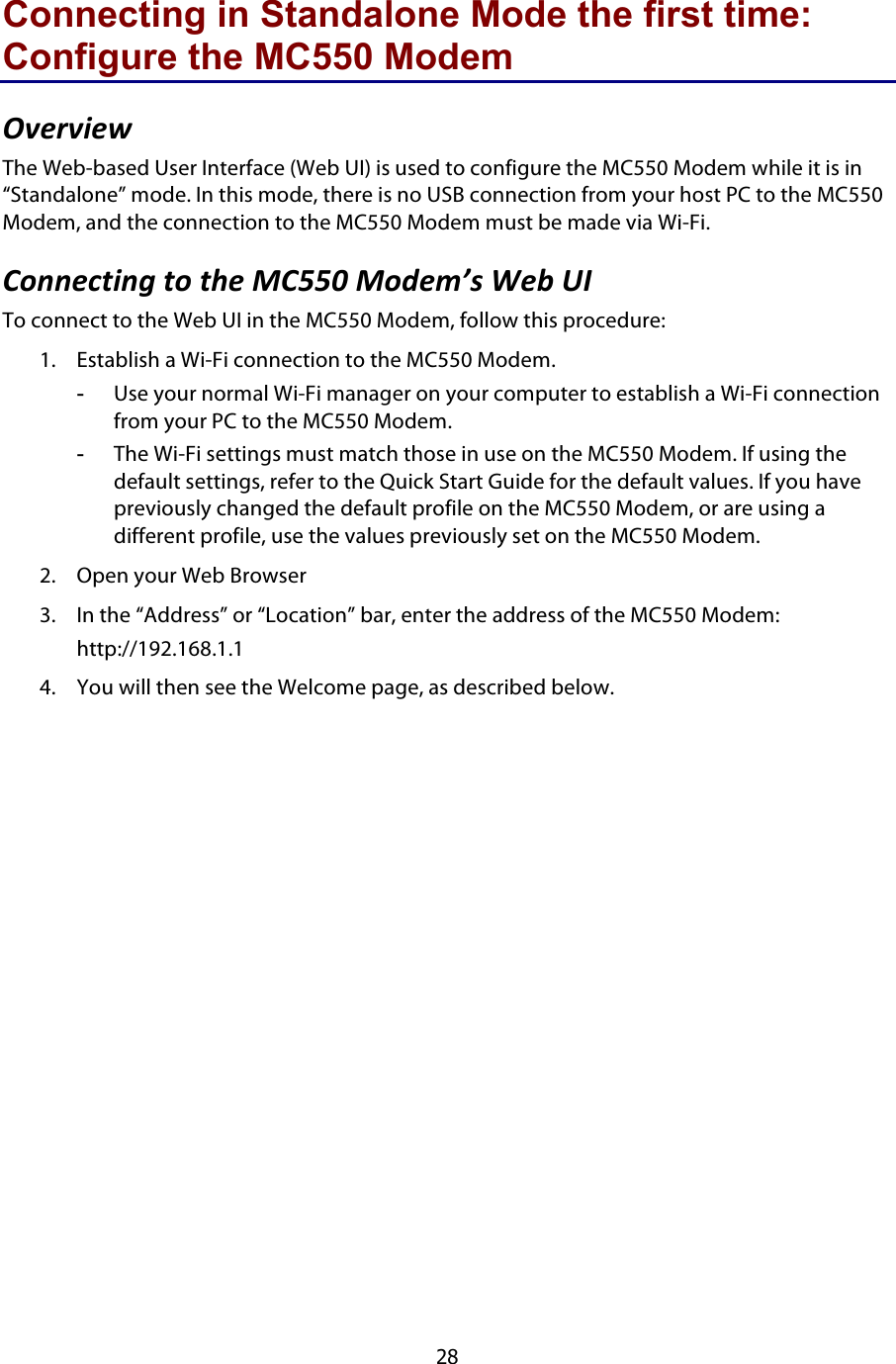  28 Connecting in Standalone Mode the first time: Configure the MC550 Modem MB#6B9#J$The Web-based User Interface (Web UI) is used to configure the MC550 Modem while it is in “Standalone” mode. In this mode, there is no USB connection from your host PC to the MC550 Modem, and the connection to the MC550 Modem must be made via Wi-Fi. &amp;)::#.39:0$3)$3&quot;#$%&amp;&apos;&apos;($%)*#+S7$@#&lt;$GN$To connect to the Web UI in the MC550 Modem, follow this procedure: 1. Establish a Wi-Fi connection to the MC550 Modem.  -  Use your normal Wi-Fi manager on your computer to establish a Wi-Fi connection from your PC to the MC550 Modem. -  The Wi-Fi settings must match those in use on the MC550 Modem. If using the default settings, refer to the Quick Start Guide for the default values. If you have previously changed the default profile on the MC550 Modem, or are using a different profile, use the values previously set on the MC550 Modem. 2. Open your Web Browser 3. In the “Address” or “Location” bar, enter the address of the MC550 Modem: http://192.168.1.1 4. You will then see the Welcome page, as described below. 