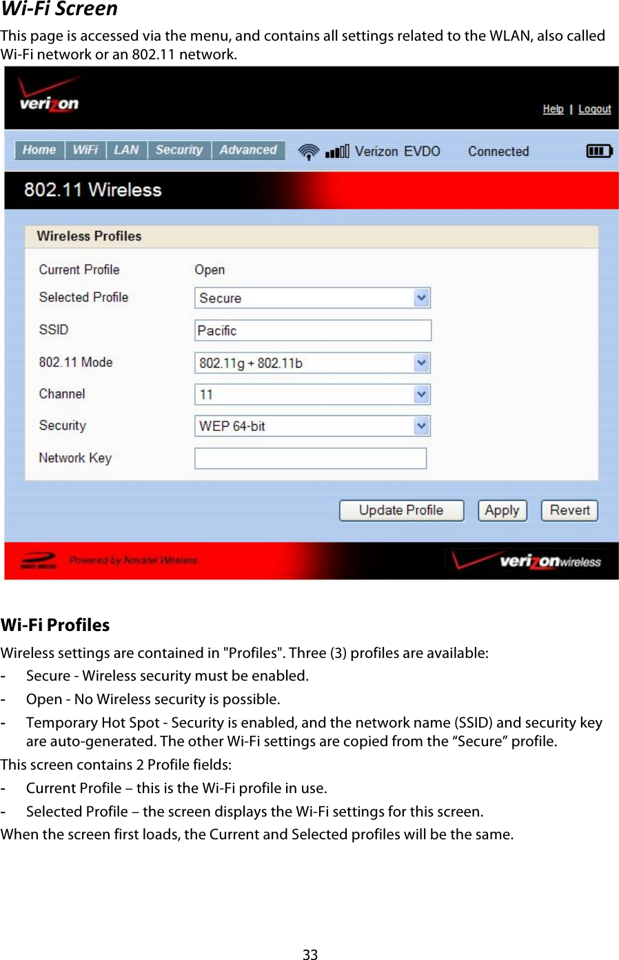  33 @9UI9$1.6##:$This page is accessed via the menu, and contains all settings related to the WLAN, also called Wi-Fi network or an 802.11 network.  Wi-Fi Profiles Wireless settings are contained in &quot;Profiles&quot;. Three (3) profiles are available: -  Secure - Wireless security must be enabled. -  Open - No Wireless security is possible. -  Temporary Hot Spot - Security is enabled, and the network name (SSID) and security key are auto-generated. The other Wi-Fi settings are copied from the “Secure” profile. This screen contains 2 Profile fields: -  Current Profile – this is the Wi-Fi profile in use. -  Selected Profile – the screen displays the Wi-Fi settings for this screen.  When the screen first loads, the Current and Selected profiles will be the same. 