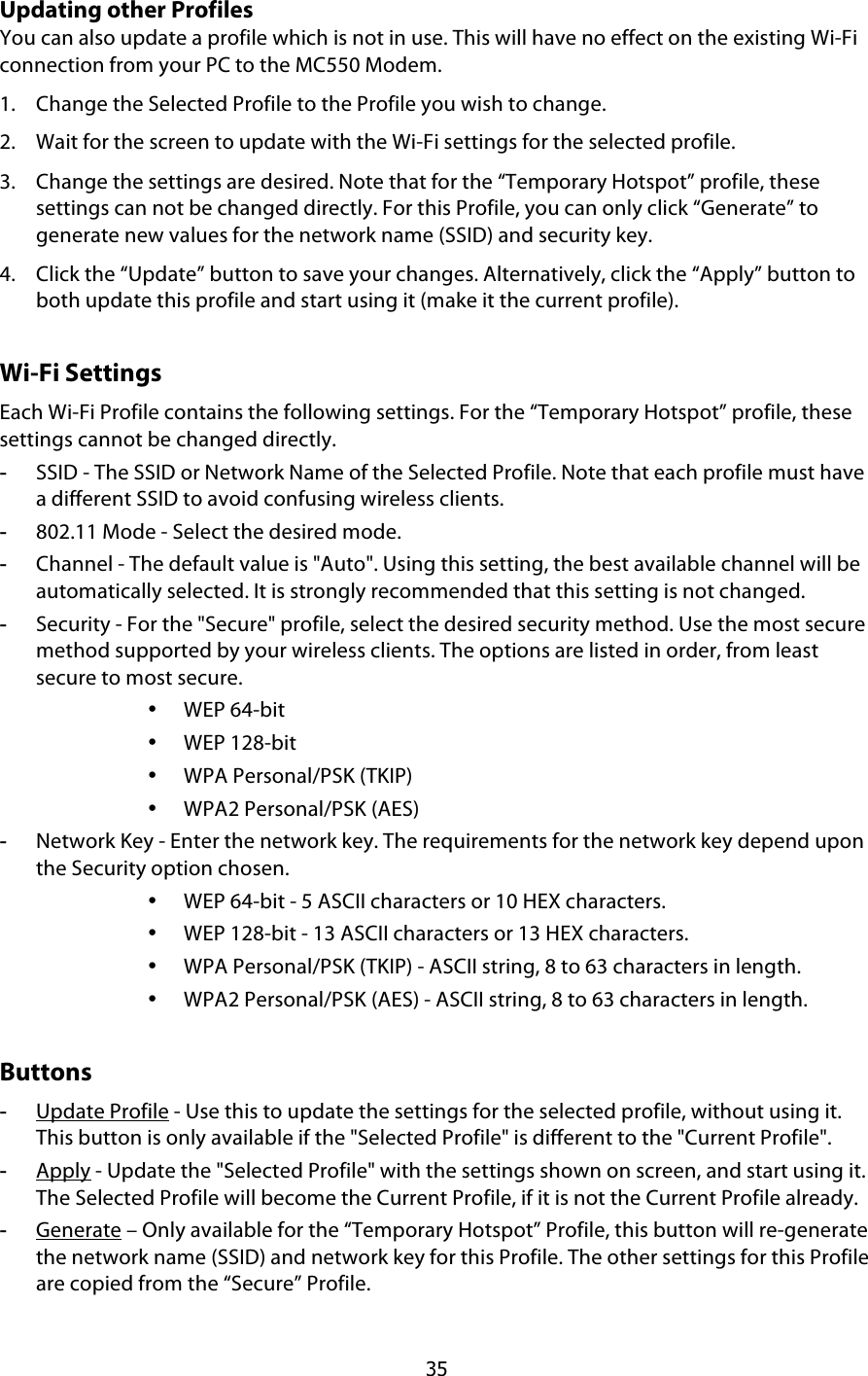  35 Updating other Profiles You can also update a profile which is not in use. This will have no effect on the existing Wi-Fi connection from your PC to the MC550 Modem. 1. Change the Selected Profile to the Profile you wish to change. 2. Wait for the screen to update with the Wi-Fi settings for the selected profile. 3. Change the settings are desired. Note that for the “Temporary Hotspot” profile, these settings can not be changed directly. For this Profile, you can only click “Generate” to generate new values for the network name (SSID) and security key. 4. Click the “Update” button to save your changes. Alternatively, click the “Apply” button to both update this profile and start using it (make it the current profile). Wi-Fi Settings Each Wi-Fi Profile contains the following settings. For the “Temporary Hotspot” profile, these settings cannot be changed directly.  -  SSID - The SSID or Network Name of the Selected Profile. Note that each profile must have a different SSID to avoid confusing wireless clients.  -  802.11 Mode - Select the desired mode. -  Channel - The default value is &quot;Auto&quot;. Using this setting, the best available channel will be automatically selected. It is strongly recommended that this setting is not changed. -  Security - For the &quot;Secure&quot; profile, select the desired security method. Use the most secure method supported by your wireless clients. The options are listed in order, from least secure to most secure. • WEP 64-bit • WEP 128-bit • WPA Personal/PSK (TKIP) • WPA2 Personal/PSK (AES) -  Network Key - Enter the network key. The requirements for the network key depend upon the Security option chosen. • WEP 64-bit - 5 ASCII characters or 10 HEX characters. • WEP 128-bit - 13 ASCII characters or 13 HEX characters. • WPA Personal/PSK (TKIP) - ASCII string, 8 to 63 characters in length. • WPA2 Personal/PSK (AES) - ASCII string, 8 to 63 characters in length. Buttons -  Update Profile - Use this to update the settings for the selected profile, without using it. This button is only available if the &quot;Selected Profile&quot; is different to the &quot;Current Profile&quot;. -  Apply - Update the &quot;Selected Profile&quot; with the settings shown on screen, and start using it. The Selected Profile will become the Current Profile, if it is not the Current Profile already. -  Generate – Only available for the “Temporary Hotspot” Profile, this button will re-generate the network name (SSID) and network key for this Profile. The other settings for this Profile are copied from the “Secure” Profile. 