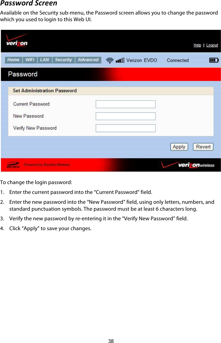  38 ,-77J)6*$1.6##:$Available on the Security sub-menu, the Password screen allows you to change the password which you used to login to this Web UI.  To change the login password: 1. Enter the current password into the “Current Password” field. 2. Enter the new password into the “New Password” field, using only letters, numbers, and standard punctuation symbols. The password must be at least 6 characters long. 3. Verify the new password by re-entering it in the “Verify New Password” field. 4. Click “Apply” to save your changes. 
