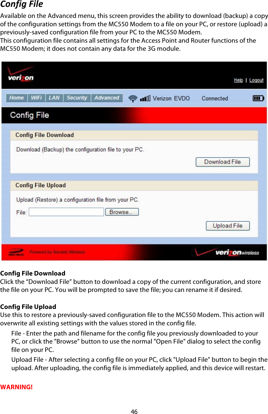  46 &amp;):290$I9;#$Available on the Advanced menu, this screen provides the ability to download (backup) a copy of the configuration settings from the MC550 Modem to a file on your PC, or restore (upload) a previously-saved configuration file from your PC to the MC550 Modem. This configuration file contains all settings for the Access Point and Router functions of the MC550 Modem; it does not contain any data for the 3G module. !Config File Download Click the “Download File” button to download a copy of the current configuration, and store the file on your PC. You will be prompted to save the file; you can rename it if desired.  Config File Upload Use this to restore a previously-saved configuration file to the MC550 Modem. This action will overwrite all existing settings with the values stored in the config file. File - Enter the path and filename for the config file you previously downloaded to your PC, or click the &quot;Browse&quot; button to use the normal &quot;Open File&quot; dialog to select the config file on your PC. Upload File - After selecting a config file on your PC, click &quot;Upload File&quot; button to begin the upload. After uploading, the config file is immediately applied, and this device will restart.  WARNING! 