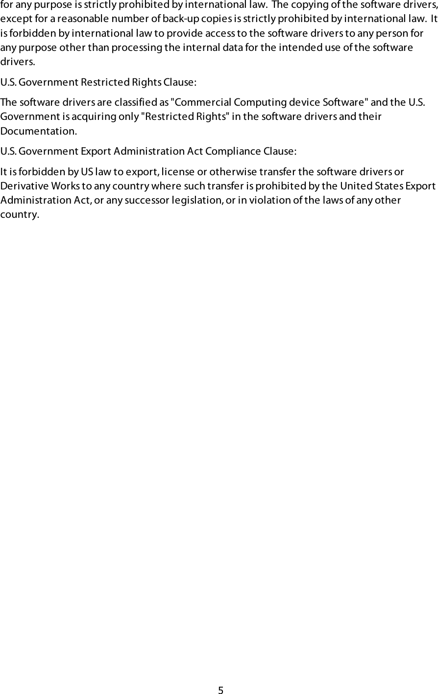  5 for any purpose is strictly prohibited by international law.  The copying of the software drivers, except for a reasonable number of back-up copies is strictly prohibited by international law.  It is forbidden by international law to provide access to the software drivers to any person for any purpose other than processing the internal data for the intended use of the software drivers. U.S. Government Restricted Rights Clause: The software drivers are classified as &quot;Commercial Computing device Software&quot; and the U.S. Government is acquiring only &quot;Restricted Rights&quot; in the software drivers and their Documentation. U.S. Government Export Administration Act Compliance Clause: It is forbidden by US law to export, license or otherwise transfer the software drivers or Derivative Works to any country where such transfer is prohibited by the United States Export Administration Act, or any successor legislation, or in violation of the laws of any other country. !