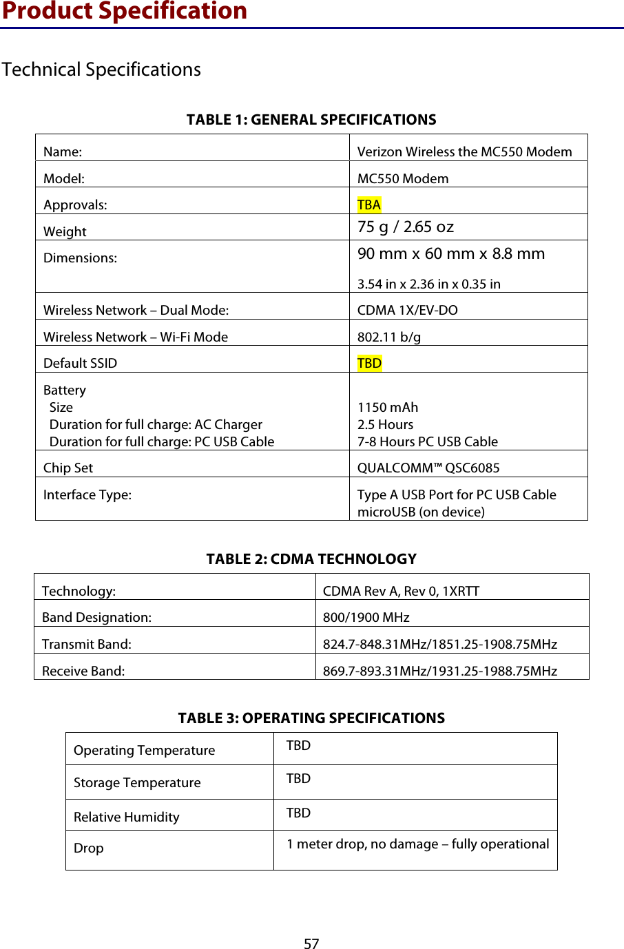  57 Product Specification Technical Specifications TABLE 1: GENERAL SPECIFICATIONS TABLE 2: CDMA TECHNOLOGY Technology: CDMA Rev A, Rev 0, 1XRTT Band Designation: 800/1900 MHz Transmit Band: 824.7-848.31MHz/1851.25-1908.75MHz Receive Band: 869.7-893.31MHz/1931.25-1988.75MHz TABLE 3: OPERATING SPECIFICATIONS Operating Temperature TBD  Storage Temperature TBD  Relative Humidity TBD  Drop 1 meter drop, no damage – fully operational  Name: Verizon Wireless the MC550 Modem Model: MC550 Modem Approvals: TBA  Weight 75 g / 2.65 oz Dimensions: 90 mm x 60 mm x 8.8 mm 3.54 in x 2.36 in x 0.35 in Wireless Network – Dual Mode: CDMA 1X/EV-DO Wireless Network – Wi-Fi Mode 802.11 b/g Default SSID TBD Battery   Size   Duration for full charge: AC Charger   Duration for full charge: PC USB Cable  1150 mAh 2.5 Hours  7-8 Hours PC USB Cable Chip Set QUALCOMM™ QSC6085 Interface Type: Type A USB Port for PC USB Cable microUSB (on device) 