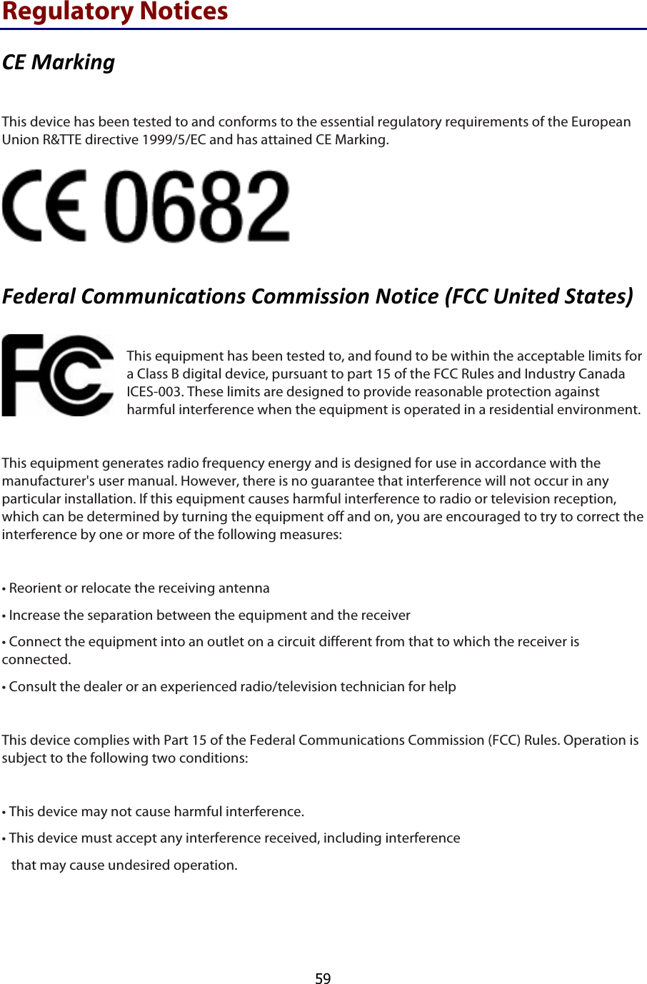  59 Regulatory Notices &amp;V$%-6/9:0$ This device has been tested to and conforms to the essential regulatory requirements of the European Union R&amp;TTE directive 1999/5/EC and has attained CE Marking.  I#*#6-;$&amp;)++?:9.-39):7$&amp;)++9779):$Q)39.#$PI&amp;&amp;$G:93#*$13-3#7R$ This equipment has been tested to, and found to be within the acceptable limits for a Class B digital device, pursuant to part 15 of the FCC Rules and Industry Canada ICES-003. These limits are designed to provide reasonable protection against harmful interference when the equipment is operated in a residential environment.  This equipment generates radio frequency energy and is designed for use in accordance with the manufacturer&apos;s user manual. However, there is no guarantee that interference will not occur in any particular installation. If this equipment causes harmful interference to radio or television reception, which can be determined by turning the equipment off and on, you are encouraged to try to correct the interference by one or more of the following measures:  • Reorient or relocate the receiving antenna • Increase the separation between the equipment and the receiver • Connect the equipment into an outlet on a circuit different from that to which the receiver is   connected.  • Consult the dealer or an experienced radio/television technician for help  This device complies with Part 15 of the Federal Communications Commission (FCC) Rules. Operation is subject to the following two conditions:  • This device may not cause harmful interference. • This device must accept any interference received, including interference    that may cause undesired operation.   