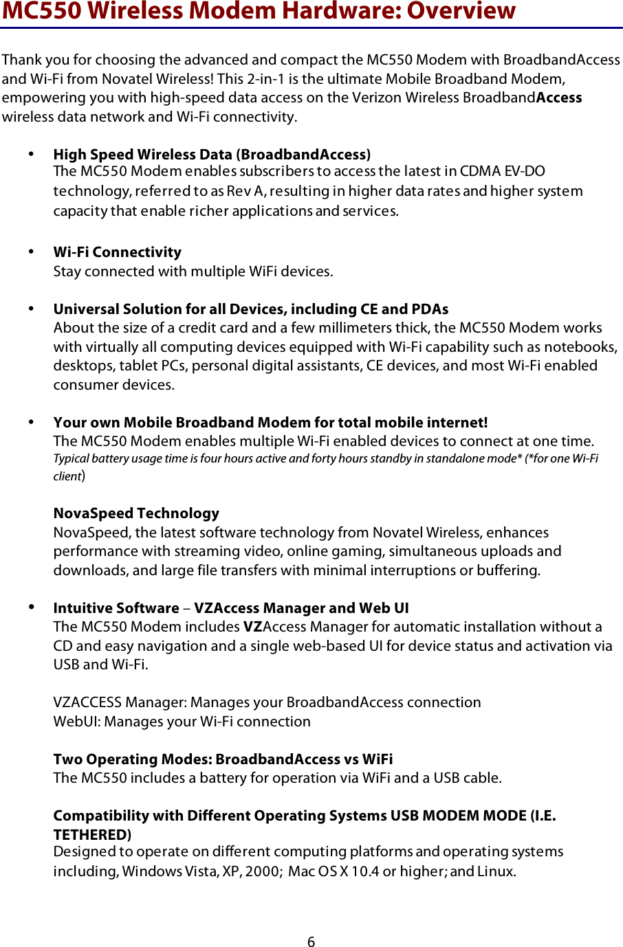  6 MC550 Wireless Modem Hardware: Overview  Thank you for choosing the advanced and compact the MC550 Modem with BroadbandAccess and Wi-Fi from Novatel Wireless! This 2-in-1 is the ultimate Mobile Broadband Modem, empowering you with high-speed data access on the Verizon Wireless BroadbandAccess wireless data network and Wi-Fi connectivity.   • High Speed Wireless Data (BroadbandAccess) The MC550 Modem enables subscribers to access the latest in CDMA EV-DO technology, referred to as Rev A, resulting in higher data rates and higher system capacity that enable richer applications and services.  • Wi-Fi Connectivity Stay connected with multiple WiFi devices.  • Universal Solution for all Devices, including CE and PDAs About the size of a credit card and a few millimeters thick, the MC550 Modem works with virtually all computing devices equipped with Wi-Fi capability such as notebooks, desktops, tablet PCs, personal digital assistants, CE devices, and most Wi-Fi enabled consumer devices.   • Your own Mobile Broadband Modem for total mobile internet! The MC550 Modem enables multiple Wi-Fi enabled devices to connect at one time. Typical battery usage time is four hours active and forty hours standby in standalone mode* (*for one Wi-Fi client)  NovaSpeed Technology NovaSpeed, the latest software technology from Novatel Wireless, enhances performance with streaming video, online gaming, simultaneous uploads and downloads, and large file transfers with minimal interruptions or buffering.  • Intuitive Software – VZAccess Manager and Web UI  The MC550 Modem includes VZAccess Manager for automatic installation without a CD and easy navigation and a single web-based UI for device status and activation via USB and Wi-Fi.   VZACCESS Manager: Manages your BroadbandAccess connection  WebUI: Manages your Wi-Fi connection  Two Operating Modes: BroadbandAccess vs WiFi The MC550 includes a battery for operation via WiFi and a USB cable.   Compatibility with Different Operating Systems USB MODEM MODE (I.E. TETHERED) Designed to operate on different computing platforms and operating systems including, Windows Vista, XP, 2000;  Mac OS X 10.4 or higher; and Linux. 