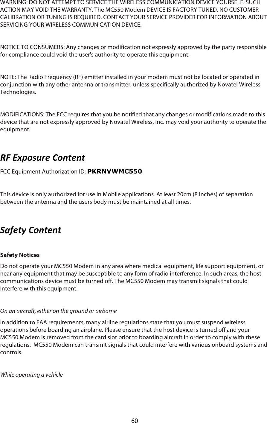  60 WARNING: DO NOT ATTEMPT TO SERVICE THE WIRELESS COMMUNICATION DEVICE YOURSELF. SUCH ACTION MAY VOID THE WARRANTY. The MC550 Modem DEVICE IS FACTORY TUNED. NO CUSTOMER CALIBRATION OR TUNING IS REQUIRED. CONTACT YOUR SERVICE PROVIDER FOR INFORMATION ABOUT SERVICING YOUR WIRELESS COMMUNICATION DEVICE.  NOTICE TO CONSUMERS: Any changes or modification not expressly approved by the party responsible for compliance could void the user&apos;s authority to operate this equipment.  NOTE: The Radio Frequency (RF) emitter installed in your modem must not be located or operated in conjunction with any other antenna or transmitter, unless specifically authorized by Novatel Wireless Technologies.  MODIFICATIONS: The FCC requires that you be notified that any changes or modifications made to this device that are not expressly approved by Novatel Wireless, Inc. may void your authority to operate the equipment.  CI$VW=)7?6#$&amp;):3#:3$FCC Equipment Authorization ID: PKRNVWMC550    This device is only authorized for use in Mobile applications. At least 20cm (8 inches) of separation between the antenna and the users body must be maintained at all times.   1-2#34$&amp;):3#:3$ Safety Notices Do not operate your MC550 Modem in any area where medical equipment, life support equipment, or near any equipment that may be susceptible to any form of radio interference. In such areas, the host communications device must be turned off. The MC550 Modem may transmit signals that could interfere with this equipment.  On an aircraft, either on the ground or airborne In addition to FAA requirements, many airline regulations state that you must suspend wireless operations before boarding an airplane. Please ensure that the host device is turned off and your MC550 Modem is removed from the card slot prior to boarding aircraft in order to comply with these regulations.  MC550 Modem can transmit signals that could interfere with various onboard systems and controls.  While operating a vehicle 