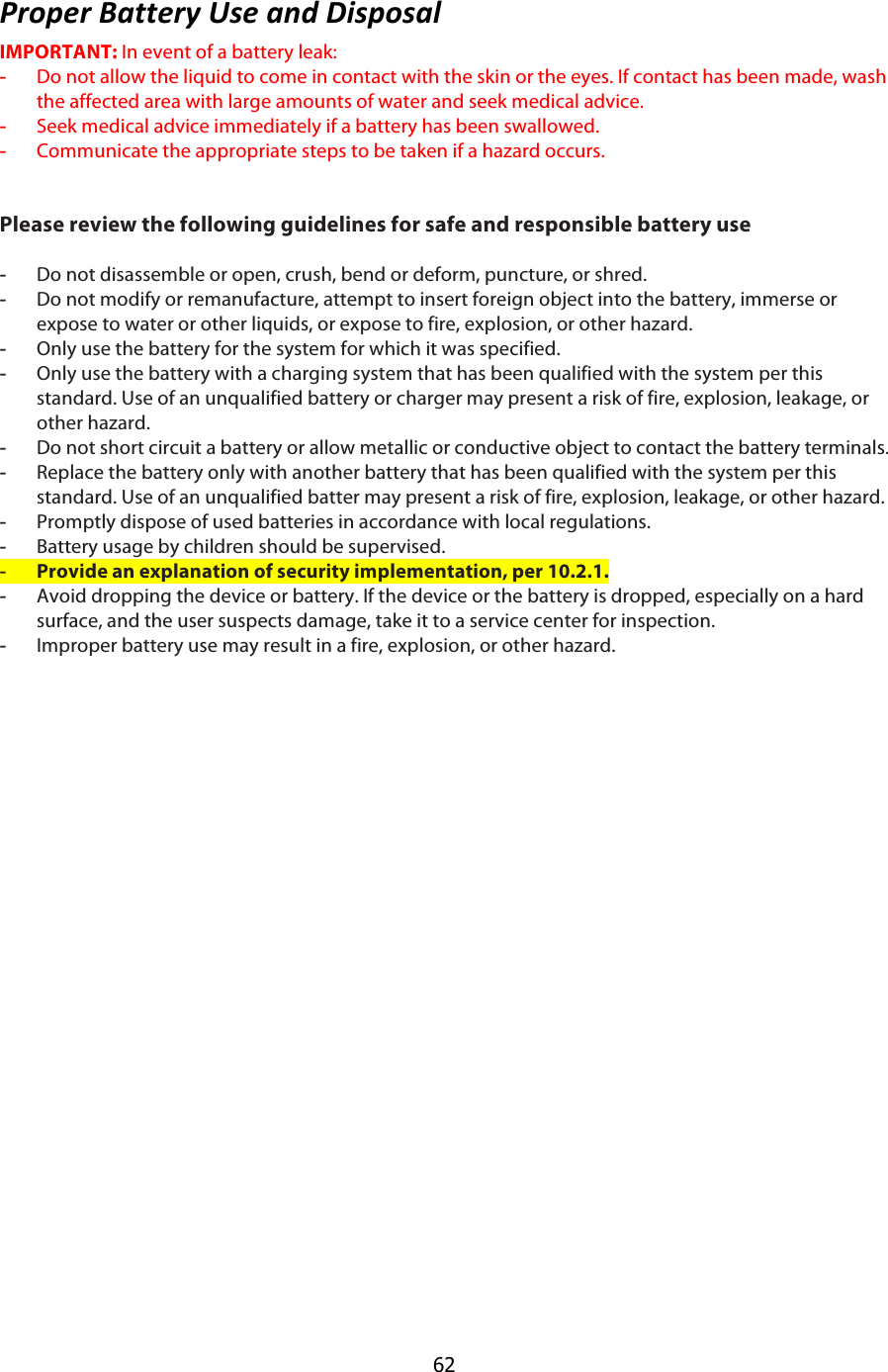  62 ,6)=#6$L-33#64$G7#$-:*$H97=)7-;$IMPORTANT: In event of a battery leak: -  Do not allow the liquid to come in contact with the skin or the eyes. If contact has been made, wash the affected area with large amounts of water and seek medical advice. -  Seek medical advice immediately if a battery has been swallowed. -  Communicate the appropriate steps to be taken if a hazard occurs. !!Please review the following guidelines for safe and responsible battery use !-  Do not disassemble or open, crush, bend or deform, puncture, or shred. -  Do not modify or remanufacture, attempt to insert foreign object into the battery, immerse or expose to water or other liquids, or expose to fire, explosion, or other hazard. -  Only use the battery for the system for which it was specified. -  Only use the battery with a charging system that has been qualified with the system per this standard. Use of an unqualified battery or charger may present a risk of fire, explosion, leakage, or other hazard. -  Do not short circuit a battery or allow metallic or conductive object to contact the battery terminals. -  Replace the battery only with another battery that has been qualified with the system per this standard. Use of an unqualified batter may present a risk of fire, explosion, leakage, or other hazard. -  Promptly dispose of used batteries in accordance with local regulations. -  Battery usage by children should be supervised. -  Provide an explanation of security implementation, per 10.2.1.  -  Avoid dropping the device or battery. If the device or the battery is dropped, especially on a hard surface, and the user suspects damage, take it to a service center for inspection. -  Improper battery use may result in a fire, explosion, or other hazard. !