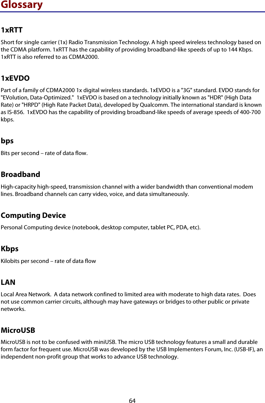  64 Glossary 1xRTT Short for single carrier (1x) Radio Transmission Technology. A high speed wireless technology based on the CDMA platform. 1xRTT has the capability of providing broadband-like speeds of up to 144 Kbps.  1xRTT is also referred to as CDMA2000. 1xEVDO Part of a family of CDMA2000 1x digital wireless standards. 1xEVDO is a &quot;3G&quot; standard. EVDO stands for &quot;EVolution, Data-Optimized.&quot;  1xEVDO is based on a technology initially known as &quot;HDR&quot; (High Data Rate) or &quot;HRPD&quot; (High Rate Packet Data), developed by Qualcomm. The international standard is known as IS-856.  1xEVDO has the capability of providing broadband-like speeds of average speeds of 400-700 kbps.   bps Bits per second – rate of data flow. Broadband High-capacity high-speed, transmission channel with a wider bandwidth than conventional modem lines. Broadband channels can carry video, voice, and data simultaneously.  Computing Device Personal Computing device (notebook, desktop computer, tablet PC, PDA, etc). Kbps Kilobits per second – rate of data flow LAN Local Area Network.  A data network confined to limited area with moderate to high data rates.  Does not use common carrier circuits, although may have gateways or bridges to other public or private networks. MicroUSB MicroUSB is not to be confused with miniUSB. The micro USB technology features a small and durable form factor for frequent use. MicroUSB was developed by the USB Implementers Forum, Inc. (USB-IF), an independent non-profit group that works to advance USB technology. 