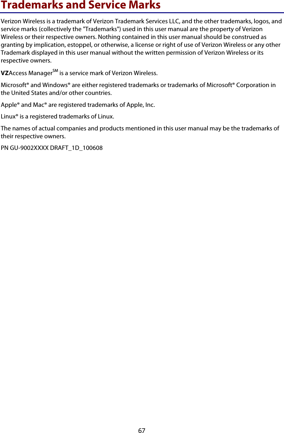  67 Trademarks and Service Marks Verizon Wireless is a trademark of Verizon Trademark Services LLC, and the other trademarks, logos, and service marks (collectively the &quot;Trademarks&quot;) used in this user manual are the property of Verizon Wireless or their respective owners. Nothing contained in this user manual should be construed as granting by implication, estoppel, or otherwise, a license or right of use of Verizon Wireless or any other Trademark displayed in this user manual without the written permission of Verizon Wireless or its respective owners.  VZAccess ManagerSM is a service mark of Verizon Wireless. Microsoft® and Windows® are either registered trademarks or trademarks of Microsoft® Corporation in the United States and/or other countries. Apple® and Mac® are registered trademarks of Apple, Inc. Linux® is a registered trademarks of Linux.  The names of actual companies and products mentioned in this user manual may be the trademarks of their respective owners. PN GU-9002XXXX DRAFT_1D_100608   !