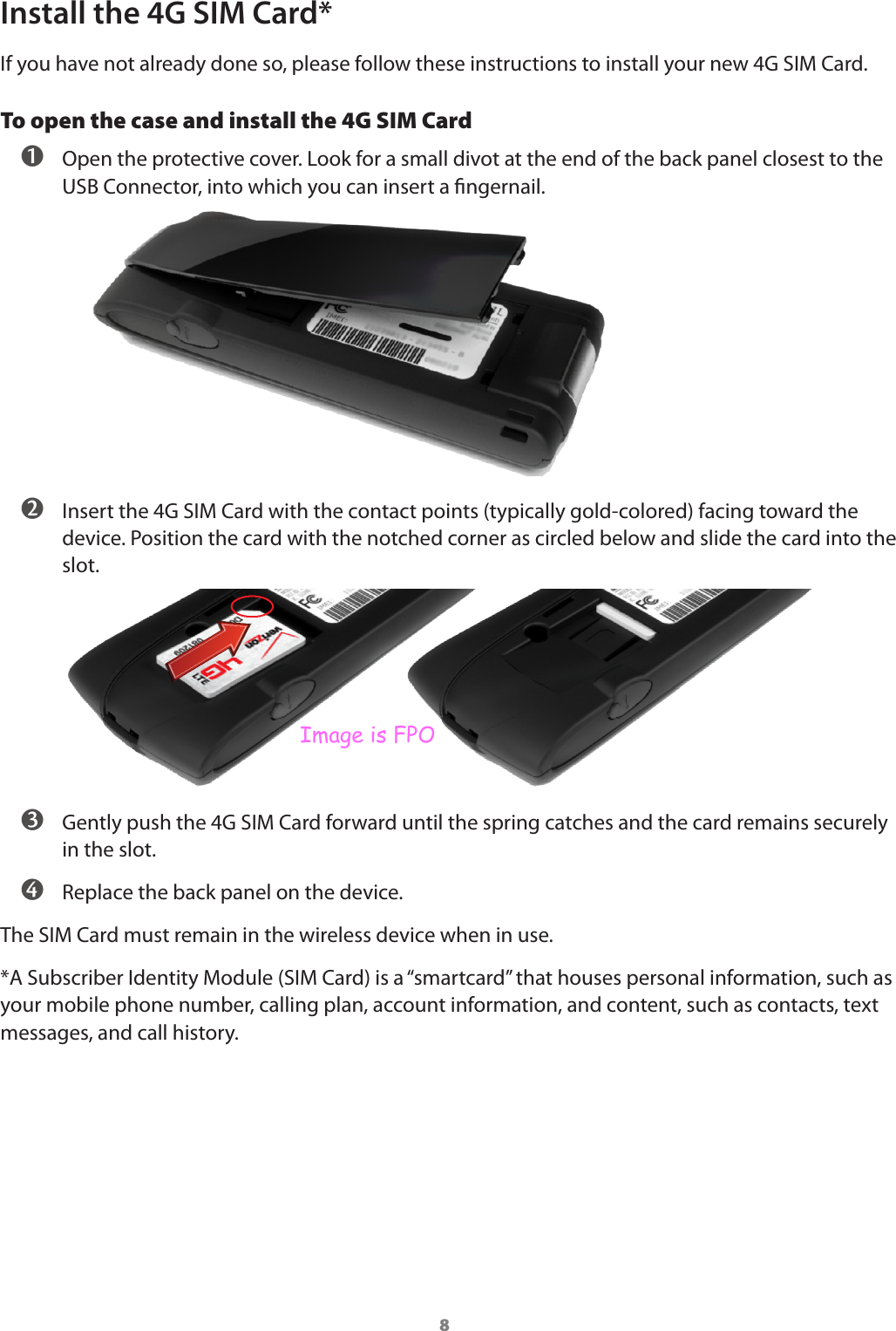 8Install the 4G SIM Card*If you have not already done so, please follow these instructions to install your new 4G SIM Card.To open the case and install the 4G SIM Card  Open the protective cover. Look for a small divot at the end of the back panel closest to the USB Connector, into which you can insert a ngernail.  Insert the 4G SIM Card with the contact points (typically gold-colored) facing toward the device. Position the card with the notched corner as circled below and slide the card into the slot.  Gently push the 4G SIM Card forward until the spring catches and the card remains securely in the slot.  Replace the back panel on the device.The SIM Card must remain in the wireless device when in use.*A Subscriber Identity Module (SIM Card) is a “smartcard” that houses personal information, such as your mobile phone number, calling plan, account information, and content, such as contacts, text messages, and call history.Image is FPO