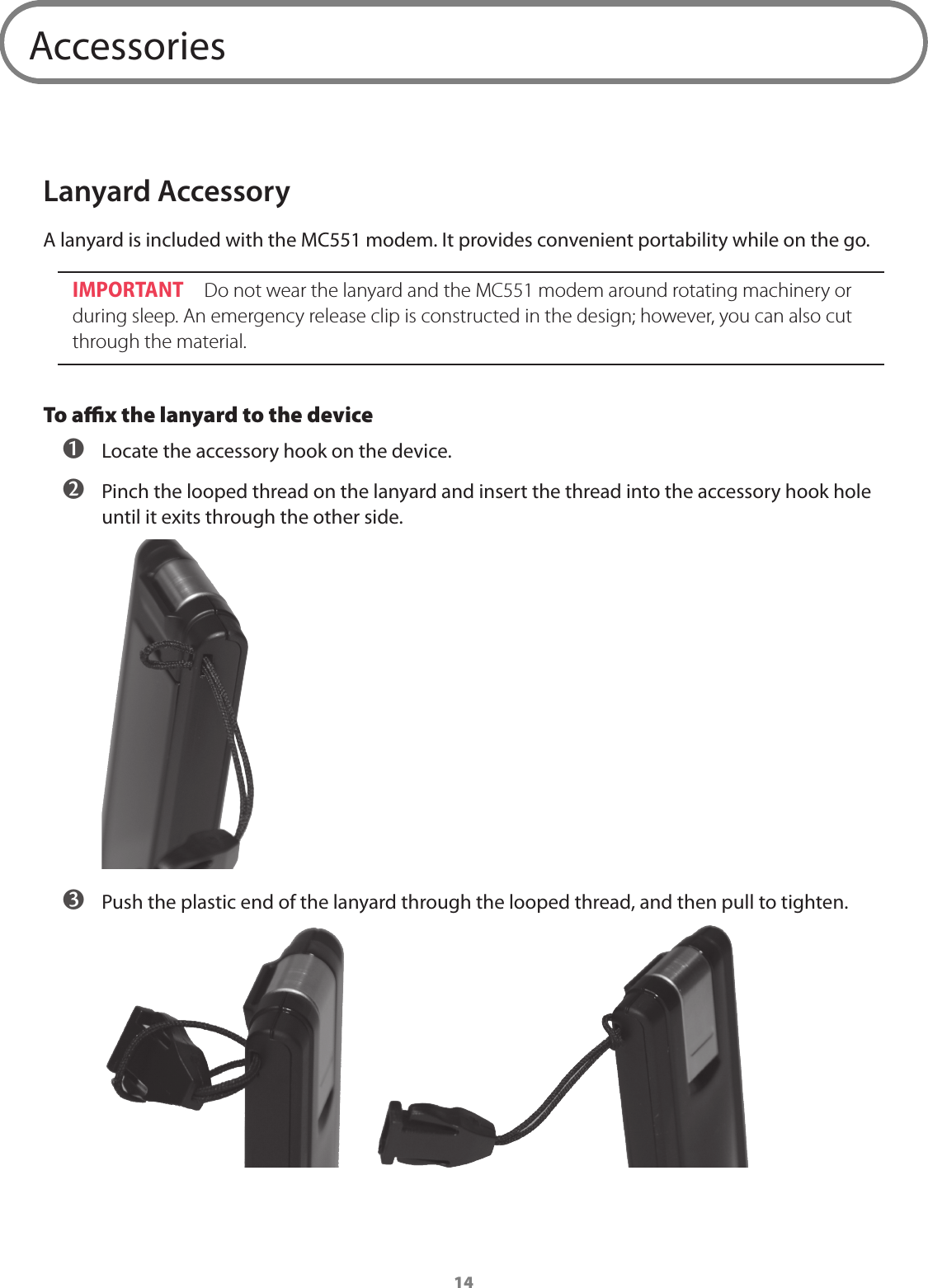 14AccessoriesLanyard AccessoryA lanyard is included with the MC551 modem. It provides convenient portability while on the go.IMPORTANT Do not wear the lanyard and the MC551 modem around rotating machinery or during sleep. An emergency release clip is constructed in the design; however, you can also cut through the material.To aﬃx the lanyard to the device  Locate the accessory hook on the device.  Pinch the looped thread on the lanyard and insert the thread into the accessory hook hole until it exits through the other side.  Push the plastic end of the lanyard through the looped thread, and then pull to tighten. 