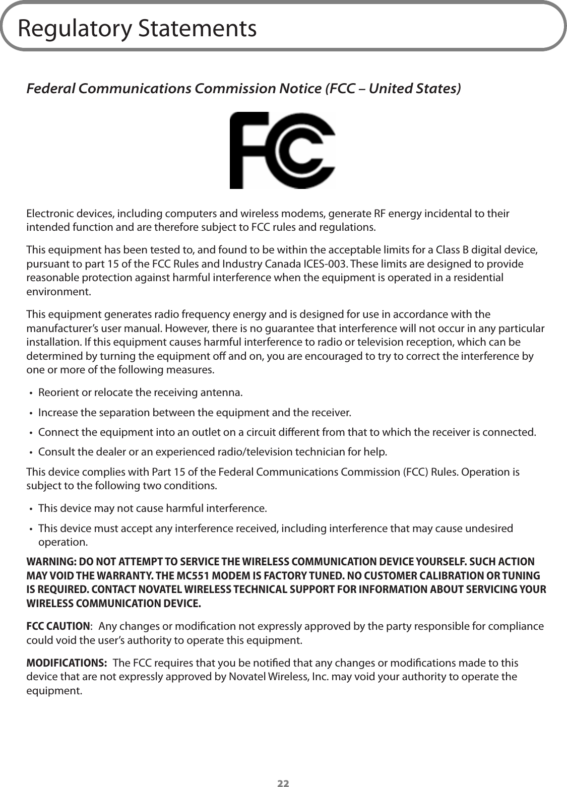 22Regulatory StatementsFederal Communications Commission Notice (FCC – United States)Electronic devices, including computers and wireless modems, generate RF energy incidental to their intended function and are therefore subject to FCC rules and regulations.This equipment has been tested to, and found to be within the acceptable limits for a Class B digital device, pursuant to part 15 of the FCC Rules and Industry Canada ICES-003. These limits are designed to provide reasonable protection against harmful interference when the equipment is operated in a residential environment.This equipment generates radio frequency energy and is designed for use in accordance with the manufacturer’s user manual. However, there is no guarantee that interference will not occur in any particular installation. If this equipment causes harmful interference to radio or television reception, which can be determined by turning the equipment o and on, you are encouraged to try to correct the interference by one or more of the following measures.•  Reorient or relocate the receiving antenna.•  Increase the separation between the equipment and the receiver.•  Connect the equipment into an outlet on a circuit dierent from that to which the receiver is connected.•  Consult the dealer or an experienced radio/television technician for help.This device complies with Part 15 of the Federal Communications Commission (FCC) Rules. Operation is subject to the following two conditions.•  This device may not cause harmful interference.•  This device must accept any interference received, including interference that may cause undesired operation.WARNING: DO NOT ATTEMPT TO SERVICE THE WIRELESS COMMUNICATION DEVICE YOURSELF. SUCH ACTION MAY VOID THE WARRANTY. THE MC551 MODEM IS FACTORY TUNED. NO CUSTOMER CALIBRATION OR TUNING IS REQUIRED. CONTACT NOVATEL WIRELESS TECHNICAL SUPPORT FOR INFORMATION ABOUT SERVICING YOUR WIRELESS COMMUNICATION DEVICE.FCC CAUTION:  Any changes or modication not expressly approved by the party responsible for compliance could void the user’s authority to operate this equipment.MODIFICATIONS:  The FCC requires that you be notied that any changes or modications made to this device that are not expressly approved by Novatel Wireless, Inc. may void your authority to operate the equipment. 