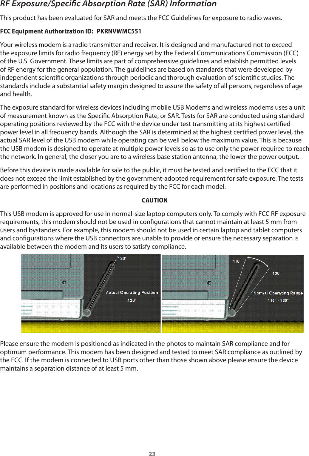 23RF Exposure/Speciﬁc Absorption Rate (SAR) InformationThis product has been evaluated for SAR and meets the FCC Guidelines for exposure to radio waves.FCC Equipment Authorization ID:  PKRNVWMC551Your wireless modem is a radio transmitter and receiver. It is designed and manufactured not to exceed the exposure limits for radio frequency (RF) energy set by the Federal Communications Commission (FCC) of the U.S. Government. These limits are part of comprehensive guidelines and establish permitted levels of RF energy for the general population. The guidelines are based on standards that were developed by independent scientic organizations through periodic and thorough evaluation of scientic studies. The standards include a substantial safety margin designed to assure the safety of all persons, regardless of age and health.The exposure standard for wireless devices including mobile USB Modems and wireless modems uses a unit of measurement known as the Specic Absorption Rate, or SAR. Tests for SAR are conducted using standard operating positions reviewed by the FCC with the device under test transmitting at its highest certied power level in all frequency bands. Although the SAR is determined at the highest certied power level, the actual SAR level of the USB modem while operating can be well below the maximum value. This is because the USB modem is designed to operate at multiple power levels so as to use only the power required to reach the network. In general, the closer you are to a wireless base station antenna, the lower the power output.Before this device is made available for sale to the public, it must be tested and certied to the FCC that it does not exceed the limit established by the government-adopted requirement for safe exposure. The tests are performed in positions and locations as required by the FCC for each model. CAUTIONThis USB modem is approved for use in normal-size laptop computers only. To comply with FCC RF exposure requirements, this modem should not be used in congurations that cannot maintain at least 5 mm from users and bystanders. For example, this modem should not be used in certain laptop and tablet computers and congurations where the USB connectors are unable to provide or ensure the necessary separation is available between the modem and its users to satisfy compliance.      Please ensure the modem is positioned as indicated in the photos to maintain SAR compliance and for optimum performance. This modem has been designed and tested to meet SAR compliance as outlined by the FCC. If the modem is connected to USB ports other than those shown above please ensure the device maintains a separation distance of at least 5 mm.