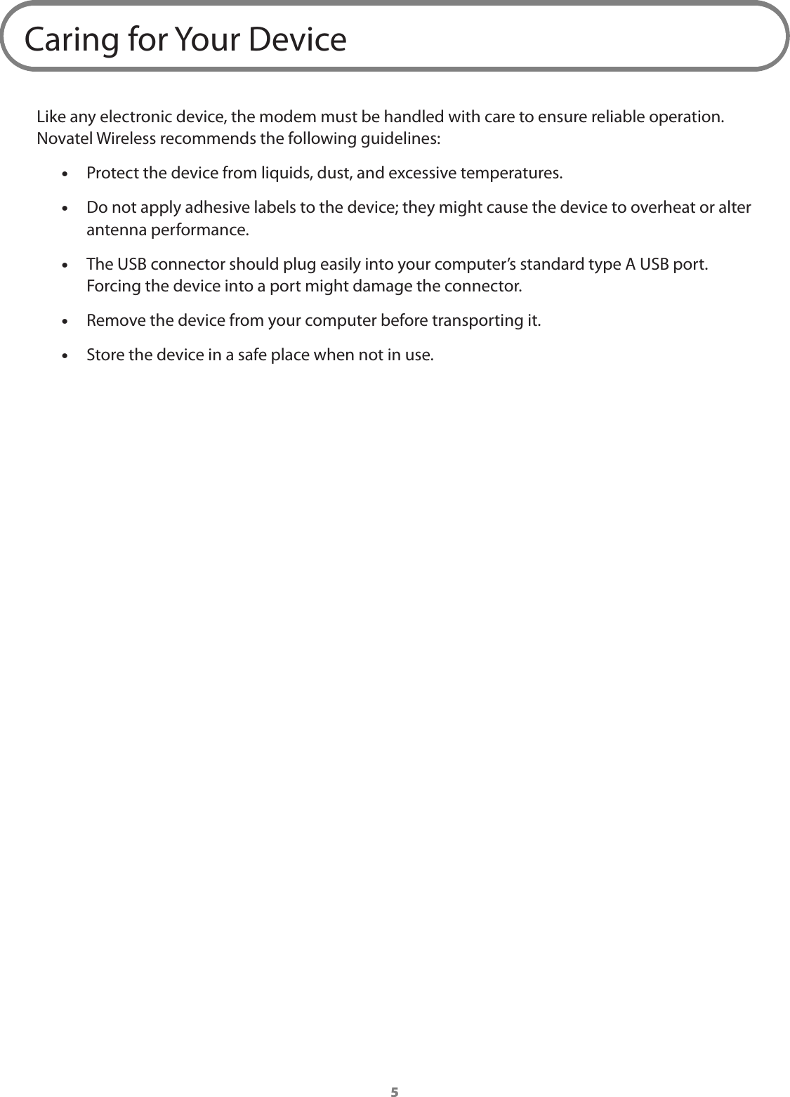 5Caring for Your DeviceLike any electronic device, the modem must be handled with care to ensure reliable operation. Novatel Wireless recommends the following guidelines: •Protect the device from liquids, dust, and excessive temperatures.  •Do not apply adhesive labels to the device; they might cause the device to overheat or alter antenna performance. •The USB connector should plug easily into your computer’s standard type A USB port. Forcing the device into a port might damage the connector.  •Remove the device from your computer before transporting it. •Store the device in a safe place when not in use.