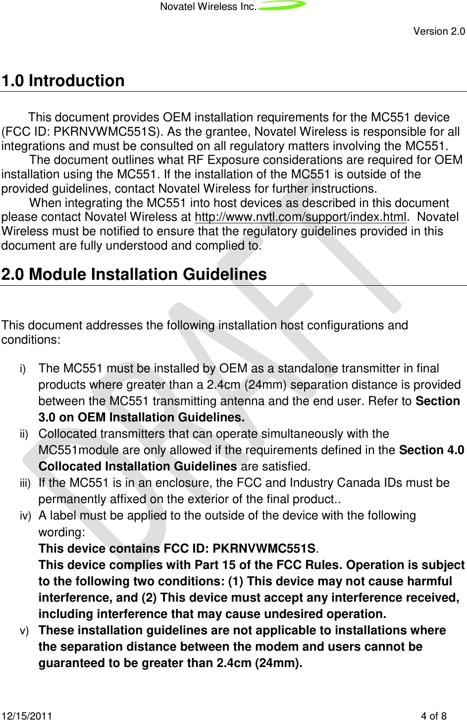 Novatel Wireless Inc.   Version 2.0 12/15/2011    4 of 8  1.0 Introduction This document provides OEM installation requirements for the MC551 device (FCC ID: PKRNVWMC551S). As the grantee, Novatel Wireless is responsible for all integrations and must be consulted on all regulatory matters involving the MC551.  The document outlines what RF Exposure considerations are required for OEM installation using the MC551. If the installation of the MC551 is outside of the provided guidelines, contact Novatel Wireless for further instructions. When integrating the MC551 into host devices as described in this document please contact Novatel Wireless at http://www.nvtl.com/support/index.html.  Novatel Wireless must be notified to ensure that the regulatory guidelines provided in this document are fully understood and complied to. 2.0 Module Installation Guidelines  This document addresses the following installation host configurations and conditions:    i) The MC551 must be installed by OEM as a standalone transmitter in final products where greater than a 2.4cm (24mm) separation distance is provided between the MC551 transmitting antenna and the end user. Refer to Section 3.0 on OEM Installation Guidelines. ii) Collocated transmitters that can operate simultaneously with the MC551module are only allowed if the requirements defined in the Section 4.0 Collocated Installation Guidelines are satisfied. iii) If the MC551 is in an enclosure, the FCC and Industry Canada IDs must be permanently affixed on the exterior of the final product.. iv)  A label must be applied to the outside of the device with the following wording:  This device contains FCC ID: PKRNVWMC551S. This device complies with Part 15 of the FCC Rules. Operation is subject to the following two conditions: (1) This device may not cause harmful interference, and (2) This device must accept any interference received, including interference that may cause undesired operation. v) These installation guidelines are not applicable to installations where the separation distance between the modem and users cannot be guaranteed to be greater than 2.4cm (24mm).  