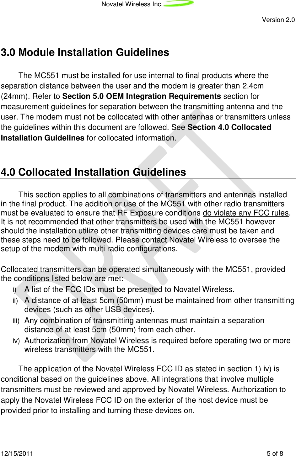 Novatel Wireless Inc.   Version 2.0 12/15/2011    5 of 8  3.0 Module Installation Guidelines The MC551 must be installed for use internal to final products where the separation distance between the user and the modem is greater than 2.4cm (24mm). Refer to Section 5.0 OEM Integration Requirements section for measurement guidelines for separation between the transmitting antenna and the user. The modem must not be collocated with other antennas or transmitters unless the guidelines within this document are followed. See Section 4.0 Collocated Installation Guidelines for collocated information.  4.0 Collocated Installation Guidelines This section applies to all combinations of transmitters and antennas installed in the final product. The addition or use of the MC551 with other radio transmitters must be evaluated to ensure that RF Exposure conditions do violate any FCC rules. It is not recommended that other transmitters be used with the MC551 however should the installation utilize other transmitting devices care must be taken and these steps need to be followed. Please contact Novatel Wireless to oversee the setup of the modem with multi radio configurations.  Collocated transmitters can be operated simultaneously with the MC551, provided the conditions listed below are met:  i) A list of the FCC IDs must be presented to Novatel Wireless.  ii) A distance of at least 5cm (50mm) must be maintained from other transmitting devices (such as other USB devices).  iii) Any combination of transmitting antennas must maintain a separation distance of at least 5cm (50mm) from each other.  iv)  Authorization from Novatel Wireless is required before operating two or more wireless transmitters with the MC551.   The application of the Novatel Wireless FCC ID as stated in section 1) iv) is conditional based on the guidelines above. All integrations that involve multiple transmitters must be reviewed and approved by Novatel Wireless. Authorization to apply the Novatel Wireless FCC ID on the exterior of the host device must be provided prior to installing and turning these devices on.   
